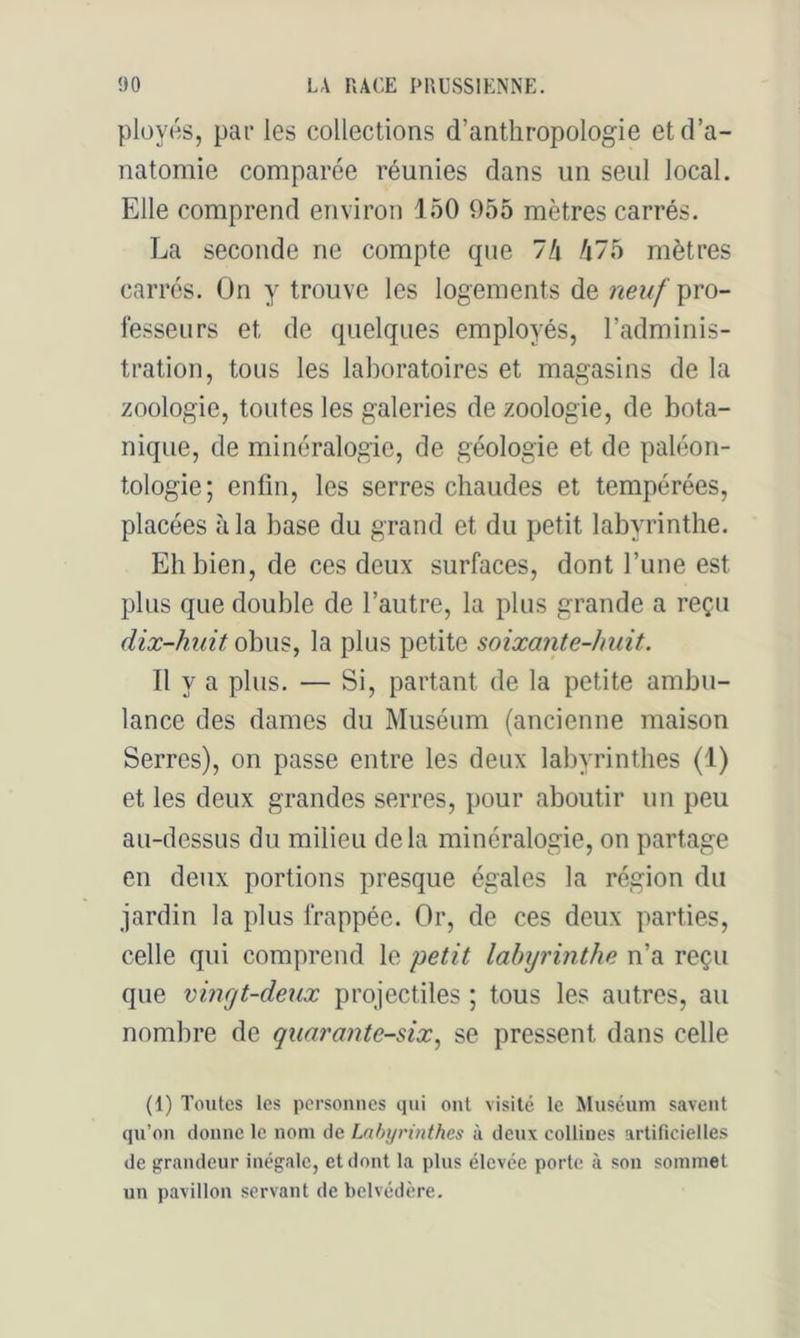ploycs, par les collections d’anthropologie et d’a- natomie comparée réunies dans un seul local. Elle comprend environ 150 955 mètres carrés. La seconde ne compte que 7h fi7b mètres carrés. On y trouve les logements de neuf pro- fesseurs et de quelques employés, l’adminis- tration, tous les lal)oratoires et magasins de la zoologie, toutes les galeries de zoologie, de bota- nique, de minéralogie, de géologie et de paléon- tologie; enfin, les serres chaudes et tempérées, placées à la base du grand et du petit labyrinthe. Eh bien, de ces deux surfaces, dont l’une est plus que double de l’autre, la plus grande a reçu dix-huit obus, la plus petite soixante-huit. Il y a plus. — Si, partant de la petite ambu- lance des dames du Muséum (ancienne maison Serres), on passe entre les deux labyrinthes (1) et les deux grandes serres, pour aboutir un peu au-dessus du milieu delà minéralogie, on partage en deux portions presque égales la région du jardin la plus frappée. Or, de ces deux parties, celle qui comprend le petit labyrinthe n’a reçu que vingt-deux projectiles ; tous les autres, au nombre de quarante-six.^ se pressent dans celle (1) Toutes les personnes qui ont visité le Muséum savent qu’on donne le nom de Labyrinthes à deux collines artificielles de grandeur inégale, et dont la plus élevée porte à son sommet un pavillon servant de belvédère.