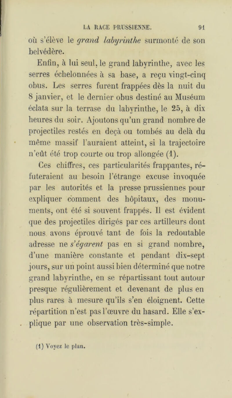 OÙ s’élève le grand labijrinthe surmonté de son belvédère. Enfin, à lui seul, le grand labyrinthe, avec les serres échelonnées à sa base, a reçu vingt-cinq obus. Les serres furent frappées dès la nuit du 8 janvier, et le dernier obus destiné au Muséum éclata sur la terrase du labyrinthe, le 25, à dix heures du soir. Ajoutons qu’un grand nombre de projectiles restés en deçà ou tombés au delà du même massif l’auraient atteint, si la trajectoire n’eût été trop courte ou trop allongée (1). Ces chiffres, ces particularités frappantes, ré- futeraient au besoin l’étrange excuse invoquée par les autorités et la presse prussiennes pour expliquer comment des hôpitaux, des monu- ments, ont été si souvent frappés. Il est évident que des projectiles dirigés par ces artilleurs dont nous avons éprouvé tant de fois la redoutable adresse ne s'égarent pas en si grand nombre, d’une manière constante et pendant dix-sept jours, sur un point aussi bien déterminé que notre grand labyrinthe, en se répartissant tout autour presque régulièrement et devenant de plus en plus rares à mesure qu’ils s’en éloignent. Cette répartition n’est pas l’œuvre du hasard. Elle s’ex- plique par une observation très-simple. (1) Voyez le plan.