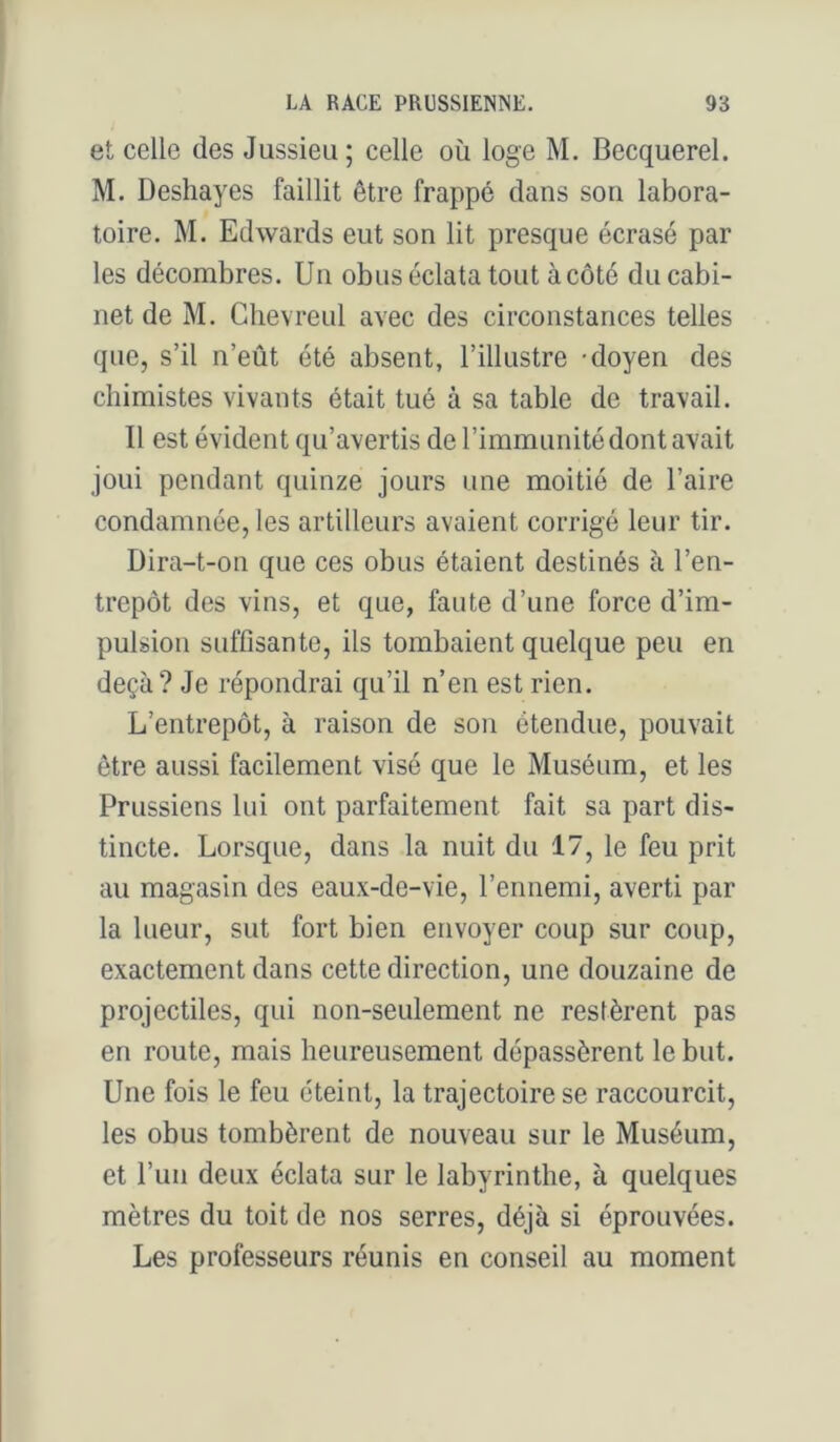 et celle des Jussieu ; celle où loge M. Becquerel. M. Deshayes faillit être frappé dans son labora- toire. M. Edwards eut son lit presque écrasé par les décombres. Un obus éclata tout àcôté du cabi- net de M. Ghevreul avec des circonstances telles que, s’il n’eût été absent, l’illustre -doyen des chimistes vivants était tué à sa table de travail. Il est évident qu’avertis de l’immunité dont avait joui pendant quinze jours une moitié de l’aire condamnée, les artilleurs avaient corrigé leur tir. Dira-t-on que ces obus étaient destinés à l’en- trepôt des vins, et que, faute d’une force d’im- pulsion suffisante, ils tombaient quelque peu en deçà? Je répondrai qu’il n’en est rien. L’entrepôt, à raison de son étendue, pouvait être aussi facilement visé que le Muséum, et les Prussiens lui ont parfaitement fait sa part dis- tincte. Lorsque, dans la nuit du 17, le feu prit au magasin des eaux-de-vie, l’ennemi, averti par la lueur, sut fort bien envoyer coup sur coup, exactement dans cette direction, une douzaine de projectiles, qui non-seulement ne restèrent pas en route, mais heureusement dépassèrent le but. Une fois le feu éteint, la trajectoire se raccourcit, les obus tombèrent de nouveau sur le Muséum, et l’un deux éclata sur le labyrinthe, à quelques mètres du toit de nos serres, déjà si éprouvées. Les professeurs réunis en conseil au moment