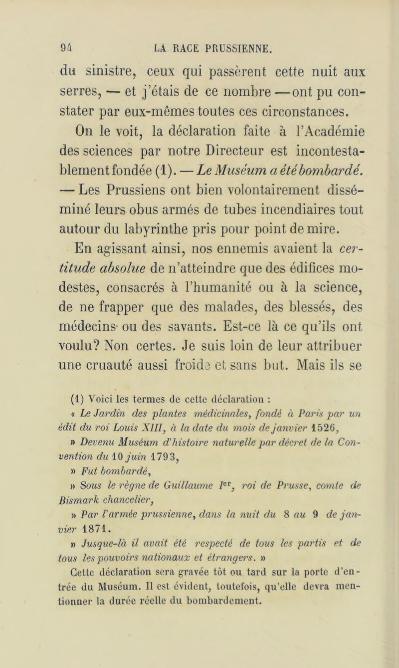 du sinistre, ceux qui passèrent cette nuit aux serres, — et j’étais de ce nombre —ont pu con- stater par eux-mêmes toutes ces circonstances. On le voit, la déclaration faite à l’Académie des sciences par notre Directeur est incontesta- blement fondée (1). — Le Muséum a été bombardé. — Les Prussiens ont bien volontairement dissé- miné leurs obus armés de tubes incendiaires tout autour du labyrinthe pris pour point de mire. En agissant ainsi, nos ennemis avaient la cer- titude absolue de n’atteindre que des édifices mo- destes, consacrés à l’humanité ou à la science, de ne frapper que des malades, des blessés, des médecins- ou des savants. Est-ce là ce qu’ils ont voulu? Non certes. Je suis loin de leur attribuer une cruauté aussi froide et sans but. Mais ils se (1) Voici les termes de cette déclaration : « Le Jardin des plantes médicinales, fondé à Paris par un édit du roi Louis XIII, à la date du mois de Janvier 1526, » Devenu Muséum d'histoire naturelle par décret de la Con- vention du iO Juin 1793, » Fut bombardé, » Sous le règne de Guillaume roi de Prusse, comte de Bismark chancelier, » Par l'armée prussienne, dans la nuit du 8 au 9 de Jan- vier 1871. » Jusque-là il avait été respecté de tous les partis et de tous les pouvoirs nationaux et étrangers. » Cette déclaration sera gravée tôt ou tard sur la porte d'en- trée du Muséum. Il est évident, toutefois, qu’elle devra men- tionner la durée réelle du bombardement.