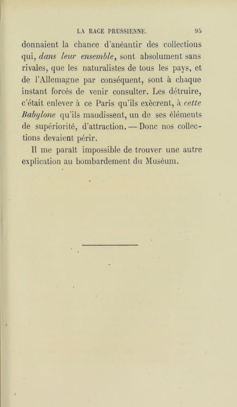 donnaient la chance d’anéantir des collections qui, dans leur ensemble, sont absolument sans rivales, que les naturalistes de tous les pays, et de l’Allemagne par conséquent, sont à chaque instant forcés de venir consulter. Les détruire, c’était enlever à ce Paris qu’ils exècrent, à cette Habiflone qu’ils maudissent, un de ses éléments de supériorité, d’attraction. — Donc nos collec- tions devaient périr. Tl me paraît impossible de trouver une autre explication au bombardement du Muséum.