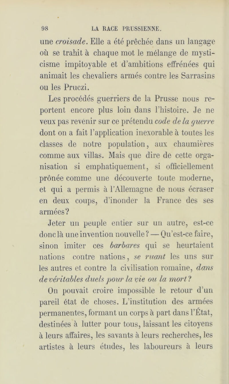 une croisade. Elle a été prêchée dans un langage où se trahit à chaque mot le mélange de mysti- cisme impitoyable et d’ambitions effrénées qui animait les chevaliers armés contre les Sarrasins ou les Pruczi. Les procédés guerriers de la Prusse nous re- portent encore plus loin dans l’histoire. Je ne veux pas revenir sur ce prétendu code delà guerre dont on a lait l’application inexorable à toutes les classes de notre population, aux chaumières comme aux villas. Mais que dire de cette orga- nisation si emphatiquement, si officiellement prônée comme une découverte toute moderne, et qui a permis à rAllemagne de nous écraser en deux coups, d’inonder la France des ses armées? Jeter un peuple entier sur un autre, est-ce donc là une invention nouvelle? — Qu’est-ce faire, sinon imiter ces barbares qui se heurtaient nations contre nations, se ruant les uns sur les autres et contre la civilisation romaine, dans de véritables duels pour la vie ou la mort ? On pouvait croire impossible le retour d’un pareil état de choses. L’institution des armées permanentes, formant un corps à part dans l’Etat, destinées à lutter pour tous, laissant les citoyens à leurs affaires, les savants à leurs recherches, les artistes à leurs études, les laboureurs à leurs