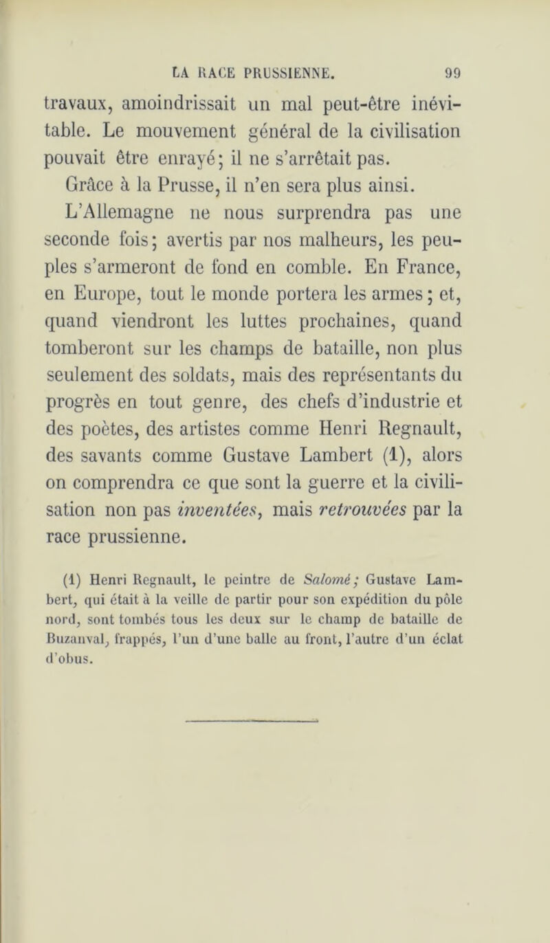 travaux, amoindrissait un mal peut-être inévi- table. Le mouvement général de la civilisation pouvait être enrayé; il ne s’arrêtait pas. Grâce à la Prusse, il n’en sera plus ainsi. L’Allemagne ne nous surprendra pas une seconde fois; avertis par nos malheurs, les peu- ples s’armeront de fond en comble. En France, en Europe, tout le monde portera les armes ; et, quand viendront les luttes prochaines, quand tomberont sur les champs de bataille, non plus seulement des soldats, mais des représentants du progrès en tout genre, des chefs d’industrie et des poètes, des artistes comme Henri Régnault, des savants comme Gustave Lambert (1), alors on comprendra ce que sont la guerre et la civili- sation non pas invejitées, mais retrouvées par la race prussienne. (1) Henri Régnault, le peintre de Salomé; Gustave Lam- bert, qui était à la veille de partir pour son expédition du pôle nord, sont tombés tous les deux sur le champ de bataille de Buzauval, frappés, l’uu d’une balle au front, l’autre d’un éclat d’obus.