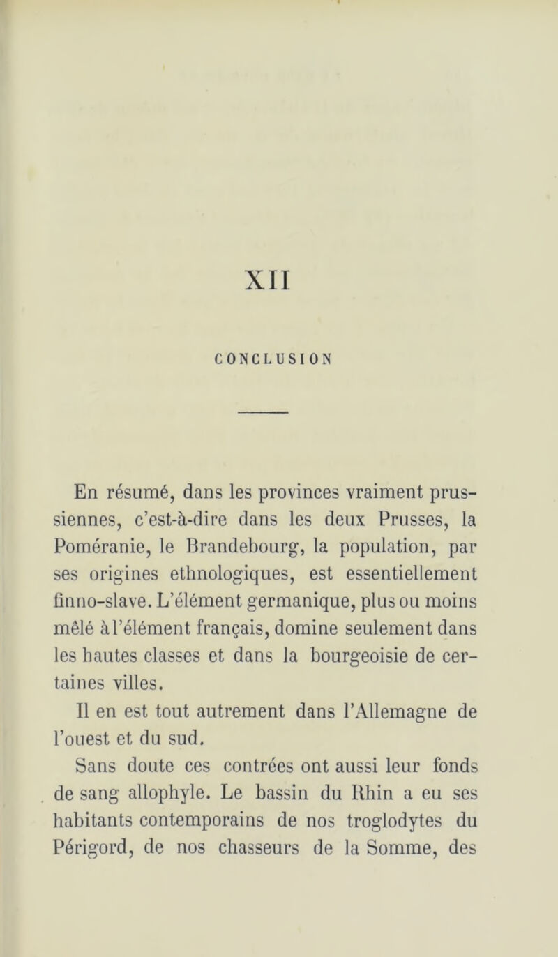 XII CONCLUSION En résumé, dans les provinces vraiment prus- siennes, c’est-à-dire dans les deux Prusses, la Poméranie, le Brandebourg, la population, par ses origines ethnologiques, est essentiellement ünno-slave. L’élément germanique, plus ou moins mêlé àl’élément français, domine seulement dans les hautes classes et dans la bourgeoisie de cer- taines villes. Il en est tout autrement dans l’Allemagne de l’ouest et du sud. Sans doute ces contrées ont aussi leur fonds de sang allophyle. Le bassin du Rhin a eu ses habitants contemporains de nos troglodytes du Périgord, de nos chasseurs de la Somme, des