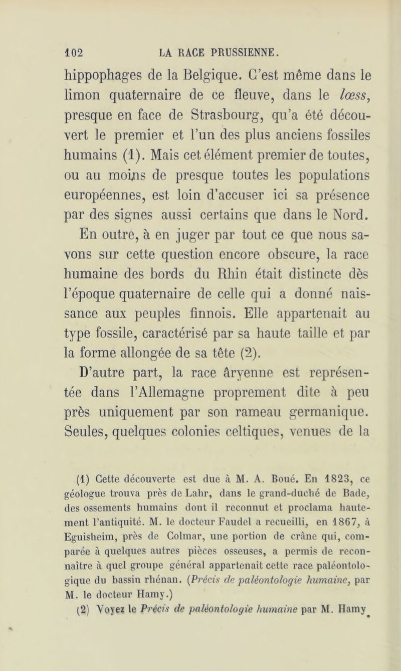 hippophages de la Belgique. C’est même dans le limon quaternaire de ce fleuve, dans le lœss, presque en face de Strasbourg, qu’a été décou- vert le premier et l’un des plus anciens fossiles humains (1). Mais cet élément premier de toutes, ou au moins de presque toutes les populations européennes, est loin d’accuser ici sa présence par des signes aussi certains que dans le Nord. En outre, à en juger par tout ce que nous sa- vons sur cette question encore obscure, la race humaine des bords du Rhin était distincte dès l’époque quaternaire de celle qui a donné nais- sance aux peuples finnois. Elle appartenait au type fossile, caractérisé par sa haute taille et par la forme allongée de sa tête (2). D’autre part, la race âryenne est représen- tée dans l’Allemagne proprement dite à peu près uniquement par son rameau germanique. Seules, quelques colonies celtiques, venues de la (1) Cette découverte est due à M. A. Roué. En 1823, ce géologue trouva près de Lalir, dans le grand-duché de Bade, des ossements humains dont il reconnut et proclama liaute- ment l’antiquité. M. le docteur Faudel a recueilli, en 1867, à Eguisheim, près de Colmar, une portion de crâne qui, com- parée à quelques autres pièces osseuses, a permis de recon- naître à quel groTipe général appartenait cette race paléontolo- gique du bassin rhénan. {Précis de paléontologie humaine, par M. le docteur llamy.) (2) Voyez le Précis de paléontologie humaine par M. Hamy
