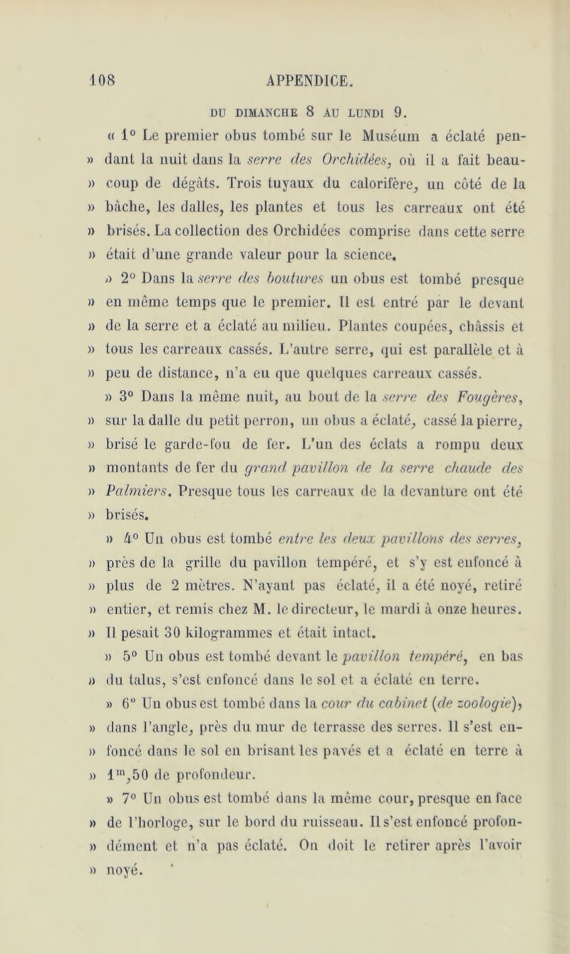 DU DIMANCHE 8 AU LUNDI 9. « 1® Le premier obus tombé sur le Muséum a éclaté pen- » daiit la nuit dans la sarrc des Orchidées, où il a fait beau- » coup de dégâts. Trois tuyaux du calorifère, un côté de la » biicbe, les dalles, les plantes et tous les carreaux ont été » bi •isés. La collection des Orchidées comprise dans cette serre » était d’une grande valeur pour la science. j) 2® Dans la serre des boidures un obus est tombé presque )) en môme temps que le premier. Il est entré par le devant » de la serre et a éclaté au milieu. Plantes coupées, châssis et » tous les carreaux cassés. L’autre serre, qui est parallèle et à » peu de distance, n’a eu que quelques carreaux cassés. » 3® Dans la même nuit, au bout de la serre des Fougères, » sur la dalle du petit perron, un obus a éclaté, cassé la pierre, » brisé le garde-fou de fer. L’un des éclats a rompu deux » montants de fer du grand pavillon de la serre chaude des » Palmiers, Presque tous les carreaux de la devanture ont été » brisés. » A® Un obus est tombé entre les deux pavillons des serres, » près de la grille du pavillon tempéré, et s’y est enfoncé à » plus de 2 mètres. N’ayant pas éclaté, il a été noyé, retiré » entier, et remis chez M. le directeur, le mardi à onze heures. » 11 pesait 30 kilogrammes et était intact. » 5® Un obus est tombé devant le pavillon tempéré, en bas « du talus, s’est enfoncé dans le sol et a éclaté en terre. » 6“ Un obus est tombé dans la cour du cabinet {de zoologie), » dans l’angle, près du mur de terrasse des serres. 11 s’est en- » foncé dans le sol en brisant les pavés et a éclaté en terre à » l'“,50 de profondeur. » 7® Un obus est tombé dans la même cour, presque en face » de l’horloge, sur le bord du ruisseau. Il s’est enfoncé profon- » dément et n’a pas éclaté. On doit le retirer après l’avoir » noyé.