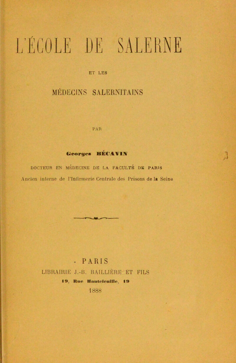 ET LES MÉDECINS SALERNITAINS PAR (4eor<|i‘* BÉCAVIN DOCTEUR EN MEDECINE DE LA FACULTE DE PARIS Ancien interne de l'Infirmerie Centrale des Prisons de la Seine . PARIS LIBRAIRIE J.-B. BAILLIÈRE ET FILS 19, Hue llautefenillc, 19 1888