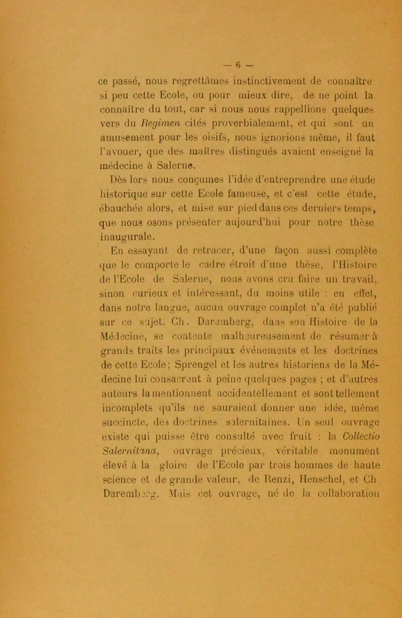 ce passé, nous regrettâmes instinctivement de connaître si peu cette Ecole, ou pour mieux dire, de ne point la connaître du tout, car si nous nous rappellions quelques vers du Regimen cités proverbialement, et qui sont un amusement pour les oisil's, nous ignorions même, il faut l’avouer, que des maîtres distingués avaient enseigné la médecine à Salerne. Dès lors nous conçûmes l’idée d’entreprendre une élude historique sur cette Ecole fameuse, et c’est cette étude, ébauchée alors, et mise sur pied dans ces derniers temps, que nous osons présenter aujourd’hui pour notre thèse inaugurale. En essayant de retracer, d’une façon aussi complète ([ue le comporte le cadre étroit d'une thèse, l’Histoire de l’Ecole de Salerne, nous avons cru faire un travail, sinon curieux et intéressant, du moins utile : en effet, dans notre langue, aucun ouvrage complet n’a été publié sur ce sujet. Ch . Daremberg, dans son Histoire de la Médecine, se contente malheureusement de résumer à grands traits les principaux événements et les doctrines de celte Ecole; Sprengel et les autres historiens de la Mé- decine lui consacrent à peine quelques pages ; et d’autres auteurs la mentionnent accidentellement et sont tellement incomplets qu’ils ne sauraient donner une idée, même succincte, des doctrines salernitaines. Un seul ouvrage existe qui puisse être consulté avec fruit : la Colleclio Salernüina, ouvrage précieux, véritable monument élevé à la gloire de l’Ecole par trois hommes de haute science et de grande valeur, de Renzi, Ilenschel, et Ch Darembrrn. Mais cet ouvraare, né tic la collaboration KJ Ks •