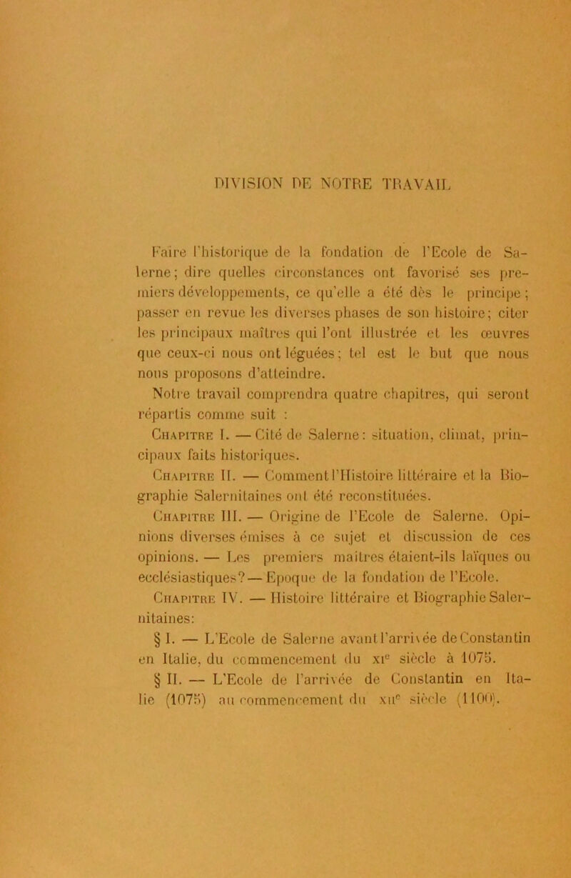 DIVISION DE NOTRE TRAVAIL Faire l'historique de la fondation de l'Ecole de Sa- lerne; dire quelles circonstances ont favorisé ses pre- miers développements, ce qu’elle a été dès le principe; passer en revue les diverses phases de son histoire; citer les principaux maîtres qui l’ont illustrée et les œuvres que ceux-ci nous ont léguées ; tel est le but que nous nous proposons d’atteindre. Notre travail comprendra quatre chapitres, qui seront répartis comme suit : Chapitre I. —Cité de Salerne: situation, climat, prin- cipaux faits historiques. Chapitre 11. — Comment l’Histoire littéraire et la bio- graphie Salernilaines ont été reconstituées. Chapitre 111. — Origine de l’Ecole de Salerne. Opi- nions diverses émises à ce sujet et discussion de ces opinions. — Les premiers maîtres étaient-ils laïques ou ecclésiastiques? — Epoque de la fondation de l’Ecole. Chapitre IV. —Histoire littéraire et Biographie Saler- nitaines: § I. — L’Ecole de Salerne avant l’arri\ée de Constantin en Italie, du commencement du xi° siècle à 1076. § II. — L'Ecole de l’arrivée de Constantin en Ita- lie (107a) au commencement du xuc siècle (1100).