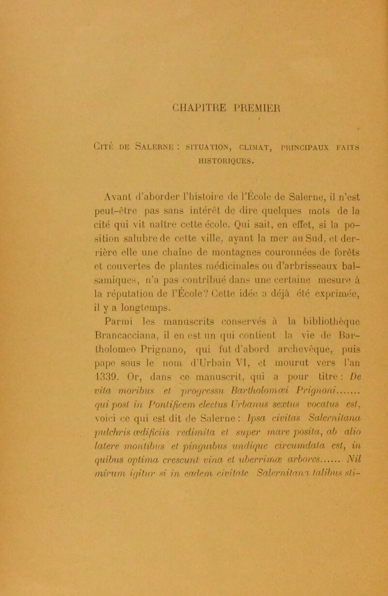 CHAPITRE PREMIER Cité dk Salerne : situation, climat, principaux faits HISTORIQUES. Avant d’aborder l’histoire de l'Ecole de Salerne, il n’est peut-être pas sans intérêt de dire quelques mots de la cité qui vit naître cette école. Qui sait, en effet, si la po- sition salubre de celte ville, ayant la mer au Sud. et der- rière elle une chaîne de montagnes couronnées de forêts et couvertes de plantes médicinales ou d’arbrisseaux bal- samiques, n’a pas contribué dans une certaine mesure à la réputation de l’Ecole? Cette idée a déjà été exprimée, il y a longtemps. Parmi les manuscrits conservés à la bibliothèque Brancacciana, il en est un qui contient la vie de Bar- tholomeo Prignano, qui fut d’abord archevêque, puis pape sous le nom d’Urbain VI, et mourut vers l’an 1339. Or, dans ce manuscrit, qui a pour titre: De viia moribus cl progressa Barlkolomcci Prignoni qui posl in Pontificem electus Urbanus sexlus vocalus est. voici ce qui est dit de Salerne: Ipsa civüas Salernilana pulchris codifiais redimita et super marc posila, ab alin latere montibus et pinguibus undique circiimdala est, in quibus optima crescunt vina et uberrimœ arbores Nil mirum igitur si in radon ci vitale Salernitana lalibus sli-