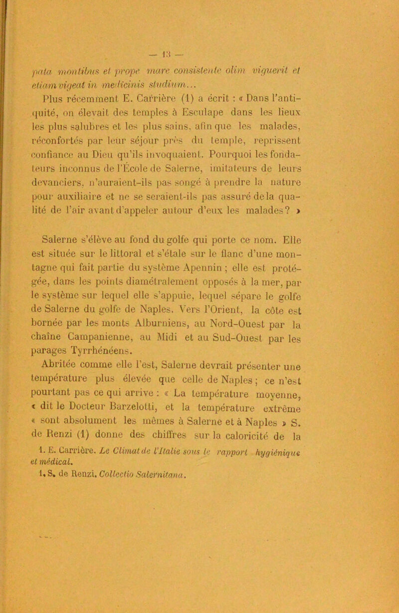 i:« — paki montilms et prope mare consistait te olim viguerit et eticum vigeat in met Heinis st udium... Plus récemment E. Carrière (1) a écrit : « Dans l'anti- quité, on élevait des temples à Esculape clans les lieux les plus salubres et les plus sains, afin que les malades, réconfortés par leür séjour près du temple, reprissent confiance au Dieu qu’ils invoquaient. Pourquoi les fonda- teurs inconnus de l’Ecole de Salerne, imitateurs de leurs devanciers, n’auraient-ils pas songé à prendre la nature pour auxiliaire et ne se seraient-ils pas assuré delà qua- lité de l’air avant d’appeler autour d’eux les malades? > Salerne s’élève au fond du golfe qui porte ce nom. Elle est située sur le littoral et s’étale sur le flanc d’une mon- tagne qui fait partie du système Apennin ; elle est proté- gée, dans les points diamétralement opposés à la mer, par le système sur lequel elle s’appuie, lequel sépare le golfe de Salerne du golfe de Naples. Vers l’Orient, la côte est bornée par les monts Alburniens, au Nord-Ouest par la chaîne Campanienne, au Midi et au Sud-Ouest par les parages Tyrrhénéens. Abritée comme elle l’est, Salerne devrait présenter une température plus élevée que celle de Naples ; ce n’est pourtant pas ce qui arrive : « La température moyenne, < dit le Docteur Barzelotti, et la température extrême « sont absolument les mêmes à Salerne et à Naples j> S. de Renzi (1) donne des chiffres sur la caloricité de la 1. E. Carrière. Le Climat de L’Italie sous b: rapport hygiénique et médical. 1,S. de Renzi. Collcctio Salernitana.