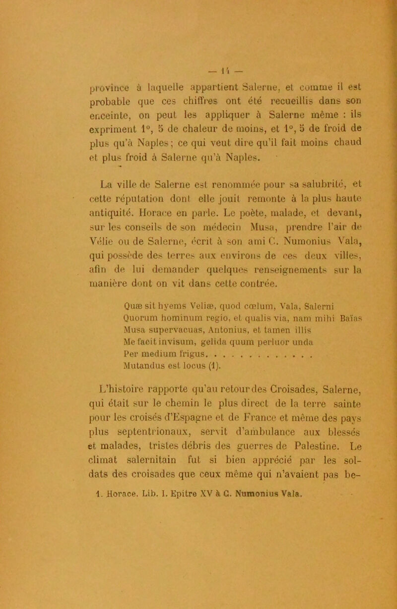 province à laquelle appartient Salerne, et comme il est probable que ces chiffres ont été recueillis dans son enceinte, on peut les appliquer à Salerne même : ils expriment 1°, 5 de chaleur de moins, et 1°, 5 de froid de plus qu’à Naples ; ce qui veut dire qu’il fait moins chaud et plus froid à Salerne qu’à Naples. La ville de Salerne est renommée pour sa salubrité, et cette réputation dont elle jouit remonte à la plus haute antiquité. Horace en parle. Le poète, malade, et devant, sur les conseils de son médecin Musa, prendre l’air de Vélie ou de Salerne, écrit à son ami C. Numonius Yala, qui possède des terres aux environs de ces deux villes, afin de lui demander quelques renseignements sur la manière dont on vit dans cette contrée. Quæ sithyems Veliæ, quod cœlum, Vala, Salerni Quorum hominum regio, et qualis via, nam mihi Baïas Musa supervacuas, Antonius, et tamen illis Me faoitinvisum, gelida quum perluor unda Per medium l'rigus Mutandus est locus (1). L’histoire rapporte qu’au retour des Croisades, Salerne, qui était sur le chemin le plus direct de la terre sainte pour les croisés d’Espagne et de France et même des pays plus septentrionaux, servit d’ambulance aux blessés et malades, tristes débris des guerres de Palestine. Le climat salernitain fut si bien apprécié par les sol- dats des croisades que ceux même qui n’avaient pas be- 1. Horace. Lib. 1. Epitre XV à G. Numonius Vala.