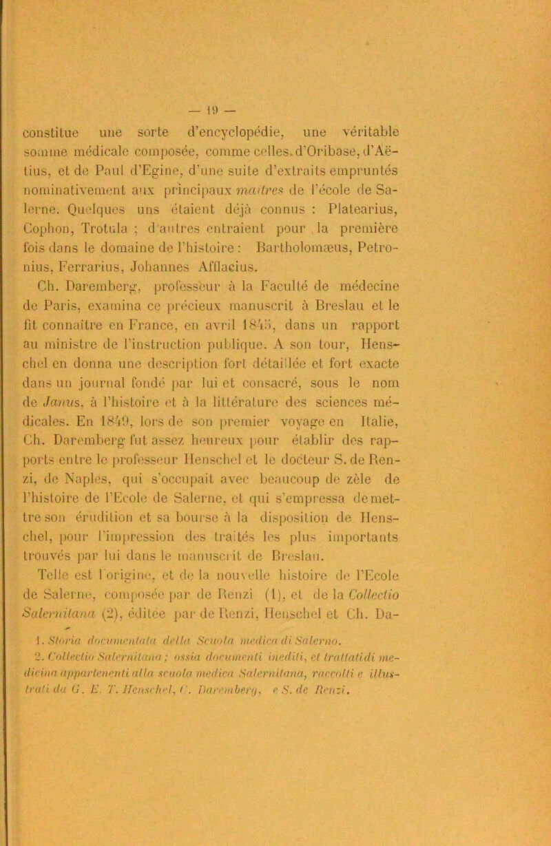 — ü) — constitue une sorte d’encyclopédie, une véritable somme médicale composée, comme celles»d’Oribase, d’Àë- tius, et de Paul d’Egine, d’une suite d’extraits empruntés nominativement aux principaux maîtres de l'école de Sa- lerne. Quelques uns étaient déjà connus : Platearius, Cophon, Trotula ; d'autres entraient pour la première fois dans le domaine de l’histoire : Bartholomæus, Petro- nius, Ferrarius, Johannes Afflacius. Ch. Daremberg. professeur à la Faculté de médecine de Paris, examina ce précieux manuscrit à Breslau et le fit connaître en France, en avril 1845, dans un rapport au ministre de l’instruction publique. A son tour, Hens- chel en donna une description fort détaillée et fort exacte dans un journal fondé par lui et consacré, sous le nom de Janus, à l’histoire et à la littérature des sciences mé- dicales. En 1849, lors de son premier voyage en Italie, Ch. Daremberg fut assez heureux pour établir des rap- ports entre le professeur Ilenschel et le docteur S. de Ren- zi, de Naples, qui s’occupait avec beaucoup de zèle de l’histoire de l’Ecole de Salerne, et qui s’empressa de met- tre son érudition et sa bourse à la disposition de Hens- chel, pour l'impression des traités les plus importants trouvés par lui dans le manuscrit de Breslau. Telle est l'origine, et de la nouvelle histoire de l’Ecole de Salerne, composée par de Benzi (l), et de la Collcdio Salevuitana (2), éditée pardeRenzi, Ilenschel et Ch. Ua- 1. S ta via documenta ta delta Scania medica di Salerno. 2. Collectât Salevuitana ; ossia docinncnli inéditi, cl trallatidi me- die in a appavtcnenti alla scuola medica Salevnitana, raccolti e illus- tvatiduü. E. T. Ilenschel, l'. Davetnbevv/, eS.de Renzi.