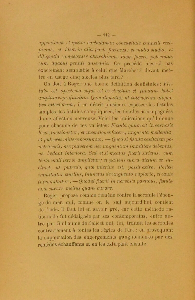 apponimus, et ipsum barbulamin concavitule caunelli reci- pimus, et idem in alla parte facimus: cl multo studio, et dilu/Kutia eompetenter abslrahimus. Idem facerc poterimus cum duabus permis anserinis. Ce procédé n'est-il pas exactement semblable à celui que Marchetti devait met- tre en usage cinq siècles plus tard? On doit à Roger une bonne définition des fistules: Fis- iula est apostema cujus est os slriclum et fundum habet amplumetprofundum. Quœaliquolies fil interiorum aliquo- ties exteriorian; il en décrit plusieurs espèces: les fistules simples, les fistules compliquées, les fistules accompagnées d’une affection nerveuse. Voici les indications qu’il donne pour chacune de ces variétés: Fistula quumsit incarnosis lacis, incisionetur, et incentiones facerc, ungucnla mollentia, et pulveres millercpossumus ; — Quodsi fistula cavilalem pe- netrauerit, nec pulverem nec unguenlum immiltere debemus, ne lœdant interiora. Sed et si mealus fuerit strictus, cum tenta rnali terrœ amplietur; et paliens supra diction se in- cline t, ut putredo, quœ intérim est, possit exire. Poslea immillatur sluellus, inunctus deunguento ruplorio, elcaule inlromittatur ; — Quodsi fuerit innervosis partibus, fistula non curare melius quam curare. Roger propose comme remède contre la scrofule l’épon- ge de mer, qui, comme on le sait aujourd'hui, contient de l’iode. Il faut lui en sa\oir gré, car cette méthode ra- tionnelle fut dédaignée par ses contemporains, entre au- tre par Guillaume de Salicet qui, lui, traitait les scrofules contra.renient à toutes les règles de l’art : en provoquant la suppuration des engorgements ganglionnaires par des remèdes échauffants et en les extirpant ensuite.