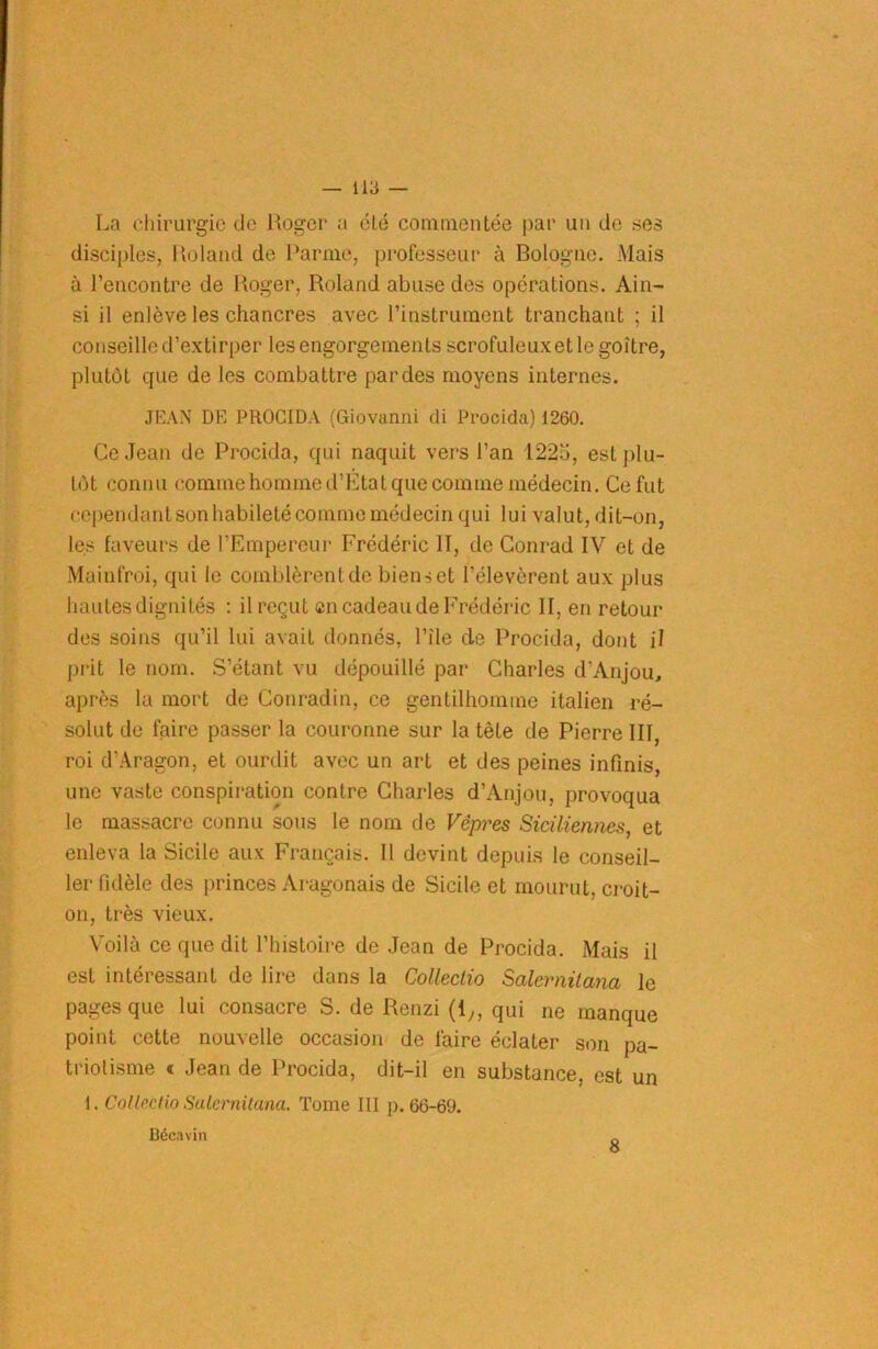 La chirurgie de Roger a été commentée par un de ses disciples, Roland de Parme, professeur à Bologne. Mais à l’encontre de Roger, Roland abuse des opérations. Ain- si il enlève les chancres avec l’instrument tranchant ; il conseille d’extirper les engorgements scrofuleux et le goitre, plutôt que de les combattre par des moyens internes. JEAN DE PROCIDA (Giovanni di Procida) 1260. Ce Jean de Procida, qui naquit vers l’an 1225, est plu- tôt connu comme homme d’Etat que comme médecin. Ce fut cependant son habileté comme médecin qui lui valut, dit-on, les faveurs de l’Empereur Frédéric II, de Conrad IV et de Mainfroi, qui le comblèrent de bienset l’élevèrent aux plus hautes dignités : il reçut en cadeau de Frédéric II, en retour des soins qu’il lui avait donnés, l’île de Procida, dont il prit le nom. S’étant vu dépouillé par Charles d’Anjou, après la mort de Conradin, ce gentilhomme italien ré- solut de faire passer la couronne sur la tète de Pierre III, roi d’Aragon, et ourdit avec un art et des peines infinis, une vaste conspiration contre Charles d’Anjou, provoqua le massacre connu sous le nom de Vêpres Siciliennes, et enleva la Sicile aux Français. Il devint depuis le conseil- ler fidèle des princes Aragonais de Sicile et mourut, croit- on, très vieux. Voilà ce que dit l’histoire de Jean de Procida. Mais il est intéressant de lire dans la Colleclio Salernitana le pages que lui consacre S. de Renzi (1,, qui ne manque point cette nouvelle occasion de faire éclater son pa- triotisme « Jean de Procida, dit-il en substance, est un 1. Collectio Salernitana. Tome III p. 66-69. Bécavin 8
