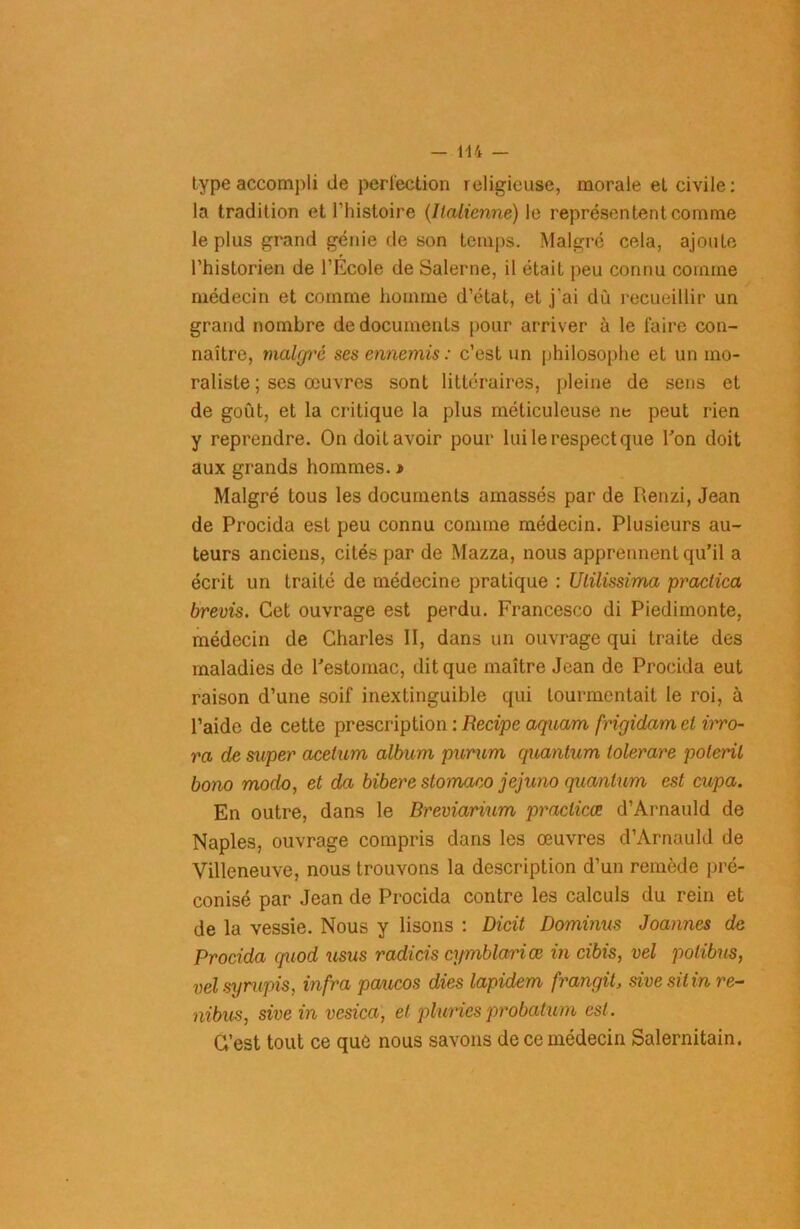 type accomj)li de perfection religieuse, morale et civile: la tradition et l’histoire (Italienne) le représentent comme le plus grand génie de son temps. Malgré cela, ajoute l’historien de l’Ecole de Salerne, il était peu connu comme médecin et comme homme d’état, et j'ai du recueillir un grand nombre de documents pour arriver à le faire con- naître, malgré ses ennemis : c’est un philosophe et un mo- raliste ; ses œuvres sont littéraires, pleine de sens et de goût, et la critique la plus méticuleuse ne peut rien y reprendre. On doit avoir pour lui le respect que l’on doit aux grands hommes. » Malgré tous les documents amassés par de Renzi, Jean de Procida est peu connu comme médecin. Plusieurs au- teurs anciens, cités par de Mazza, nous apprennent qu’il a écrit un traité de médecine pratique : Ulilissima praclica brevis. Cet ouvrage est perdu. Francesco di Piedimonte, médecin de Charles II, dans un ouvrage qui traite des maladies de l’estomac, dit que maître Jean de Procida eut raison d’une soif inextinguible qui tourmentait le roi, à l’aide de cette prescription : Recipe aquam frigidam el irro- ra de super acetum album purum quantum tolerare poteril bono modo, et da bibere stomaœ jejuno quantum est cupa. En outre, dans le Breviarium praclicœ d’Arnauld de Naples, ouvrage compris dans les œuvres d’Arnauld de Villeneuve, nous trouvons la description d’un remède pré- conisé par Jean de Procida contre les calculs du rein et de la vessie. Nous y lisons : Dicit Dominus Joannes de Procida quod usus radicis cymblariœ in cibis, vel polibus, velsyrupis, infra paucos dies lapidem frangit, sivesilinre- nibus, sive in vcsica, el pluries probation est. C’est tout ce quû nous savons de ce médecin Salernitain.