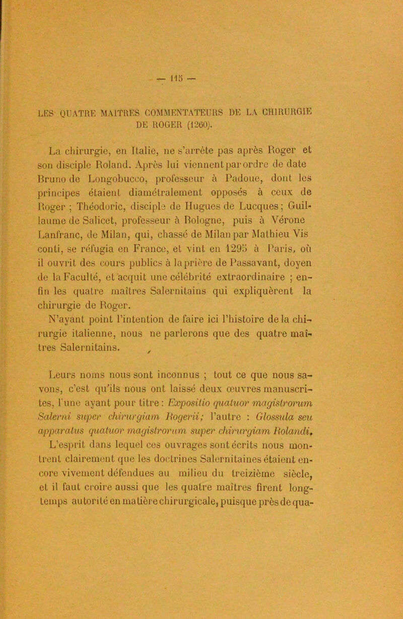 LES QUATRE MAITRES COMMENTATEURS DE LA CHIRURGIE DE ROGER (1260). La chirurgie, en Italie, ne s’arrête pas après Roger et son disciple Roland. Après lui viennent par ordre de date Bruno de Longobucco, professeur à Padoue, dont les principes étaient diamétralement opposés à ceux de Roger ; Théodoric, disciple de Hugues de Lucques; Guil- laume de Salicet, professeur à Bologne, puis à Vérone Lanfranc, de Milan, qui, chassé de Milan par Mathieu Vis conti, se réfugia en France, et vint en 129ü à Paris, où il ouvrit des cours publics à la prière de Passavant, doyen de la Faculté, et acquit une célébrité extraordinaire ; en- fin les quatre maîtres Salernitains qui expliquèrent la chirurgie de Roger. N’ayant point l’intention de faire ici l’histoire delà chi- rurgie italienne, nous ne parlerons que des quatre maî- tres Salernitains. , Leurs noms nous sont inconnus ; tout ce que nous sa- vons, c’est qu'ils nous ont laissé deux œuvres manuscri- tes, l'une ayant pour titre : Exposilio quatuor magistrorum Salerai super chirurgiam Rogerii; l’autre : Glossula seu apparalus quatuor magistrorum super chirurgiam Iiolandi, L’esprit dans lequel ces ouvrages sont écrits nous mon- trent clairement que les doctrines Salernitaines étaient en- core vivement défendues au milieu du treizième siècle, et il faut croire aussi que les quatre maîtres firent long- temps au torité en matière chirurgicale, puisque près de qua-