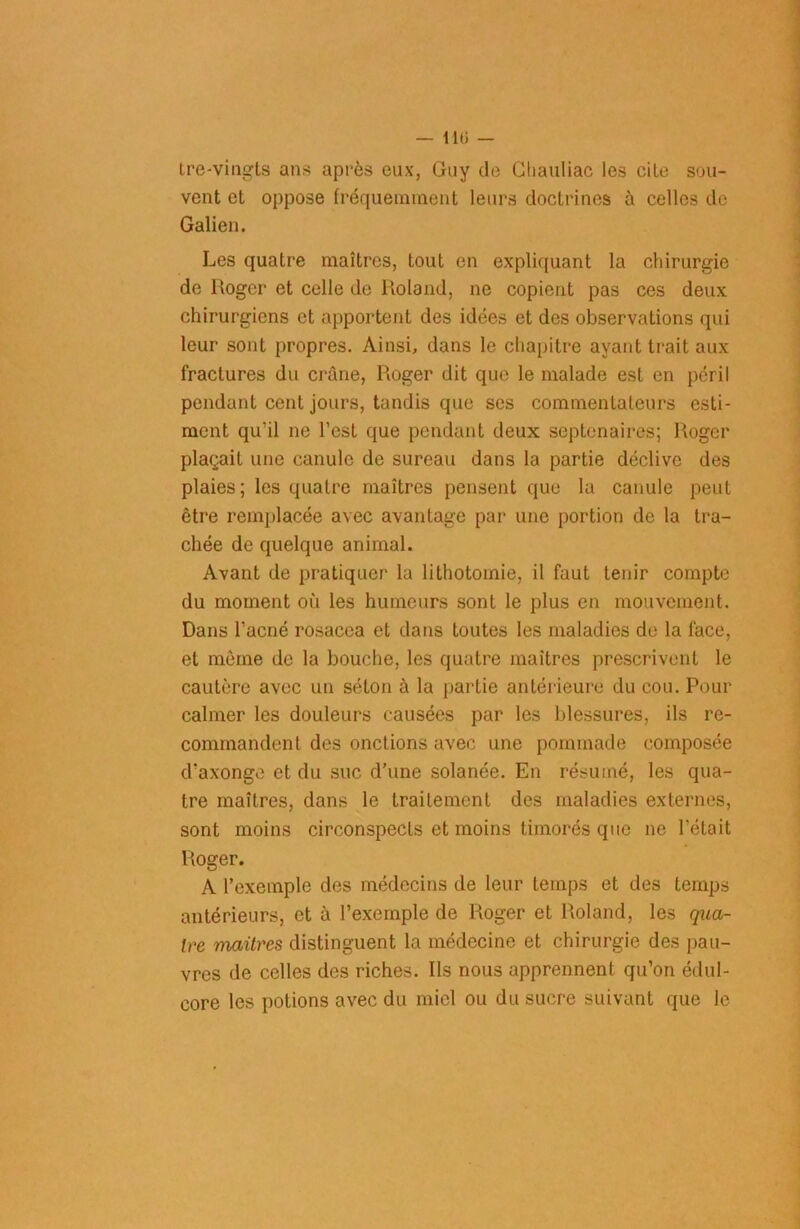 — 110 — tre-vingts ans après eux, Guy de Chauliac les cite sou- vent et oppose fréquemment leurs doctrines à celles de Galien. Les quatre maîtres, tout en expliquant la chirurgie de Roger et celle de Roland, ne copient pas ces deux chirurgiens et apportent des idées et des observations qui leur sont propres. Ainsi, dans le chapitre ayant trait aux fractures du crâne, Roger dit que le malade est en péril pendant cent jours, tandis que scs commentateurs esti- ment qu’il ne l’est que pendant deux septénaires; Roger plaçait une canule de sureau dans la partie déclive des plaies; les quatre maîtres pensent que la canule peut être remplacée avec avantage par une portion de la tra- chée de quelque animal. Avant de pratiquer la lithotomie, il faut tenir compte du moment où les humeurs sont le plus en mouvement. Dans l’acné rosacea et dans toutes les maladies de la face, et même de la bouche, les quatre maîtres prescrivent le cautère avec un séton à la partie antérieure du cou. Pour calmer les douleurs causées par les blessures, ils re- commandent des onctions avec une pommade composée d’axonge et du suc d’une solanée. En résumé, les qua- tre maîtres, dans le traitement des maladies externes, sont moins circonspects et moins timorés que ne l’était Roger. A l’exemple des médecins de leur temps et des temps antérieurs, et à l’exemple de Roger et Roland, les qua- ire maîtres distinguent la médecine et chirurgie des pau- vres de celles des riches. Ils nous apprennent qu’on édul- core les potions avec du miel ou du sucre suivant que le