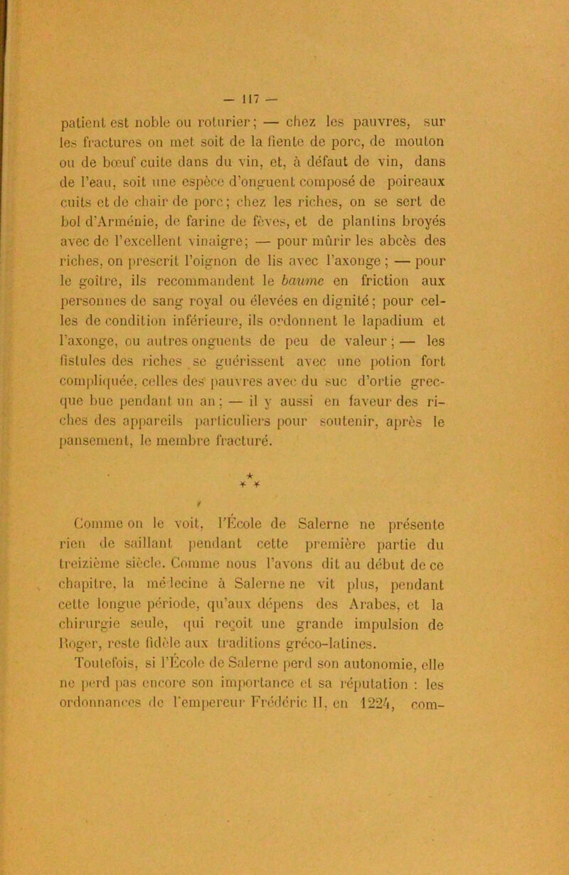 palieul est noble ou roturier; — chez les pauvres, sur les fractures ou met soit de la fiente de porc, de mouton ou de bœuf cuite dans du vin, et, à défaut de vin, dans de l’eau, soit une espèce d’onguent composé de poireaux cuits et de chair de porc; chez les riches, on se sert de bol d’Arménie, de farine de fèves, et de plantins broyés avec de l’excellent vinaigre; — pour mûrir les abcès des riches, on prescrit l’oignon de lis avec l’axonge ; — pour le goitre, ils recommandent le baume en friction aux personnes de sang royal ou élevées en dignité; pour cel- les de condition inférieure, ils ordonnent le lapadium et l’axonge, ou autres onguents de peu de valeur ; — les fistules des riches se guérissent avec une potion fort compliquée, celles des' pauvres avec du suc d’ortie grec- que bue pendant un an ; — il y aussi en faveur des ri- ches des appareils particuliers pour soutenir, après le pansement, le membre fracturé. * •¥■ ¥ Comme on le voit, l’Ecole de Salerne ne présente rien de saillant pendant cette première partie du treizième siècle. Comme nous l’avons dit au début de ce chapitre, la médecine à Salerne ne vit plus, pendant cette longue période, qu’aux dépens des Arabes, et la chirurgie seule, qui reçoit une grande impulsion de lîoger, reste fidèle aux traditions gréco-latines. Toutefois, si l’École de Salerne perd son autonomie, elle ne perd pas encore son importance et sa réputation : les ordonnances de l’empereur Frédéric 11. en 1224, com-