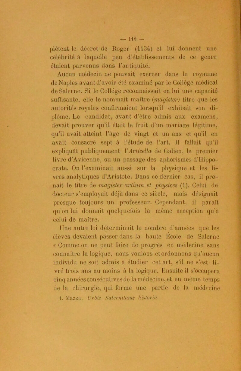 plètent lo décret de Roger (1134) et lui donnent une célébrité à laquelle peu d’établissements de ce genre étaient parvenus dans l’antiquité. Aucun médecin ne pouvait exercer dans le royaume deNaples avant d’avoir été examiné par le Collège médical deSalerne. Si le Collège reconnaissait en lui une capacité suffisante, elle le nommait maître (magister) litre (pie les autorités royales confirmaient lorsqu’il exhibait son di- plôme. Le candidat, avant d’être admis aux examens, devait prouver qu’il était le fruit d’un mariage légitime, qu’il avait atteint l’àge de vingt et un ans et qu’il en avait consacré sept à l’étude de l’art. 11 fallait qu’il expliquât publiquement VArlicella de Galien, le premier livre d’Avicenne, ou un passage dos aphorismes d’Hippo- crate. On l’examinait aussi sur la physique et les li- vres analytiques d’Aristote. Dans ce dernier cas, il pre- nait le titre de magister arti/am et physices (1). Celui de docteur s’employait déjà dans ce siècle, mais désignait presque toujours un professeur. Cependant, il paraît (ju’on lui donnait quelquefois la même acception qu’à celui de maître. Une autre loi déterminait le nombre d’années que les élèves devaient passer dans la haute Ecole de Salerne <r Comme on ne peut faire de progrès en médecine sans connaître la logique, nous voulons etordonnons qu’aucun individu ne soit admis à étudier cet art, s’il ne s’est li- vré trois ans au moins à la logique. Ensuite il s'occupera cinq années consécutives de la médecine, et en même temps de la chirurgie, qui forme une partie de la médecine !. Mazza. Urbis Salernitaim historia.