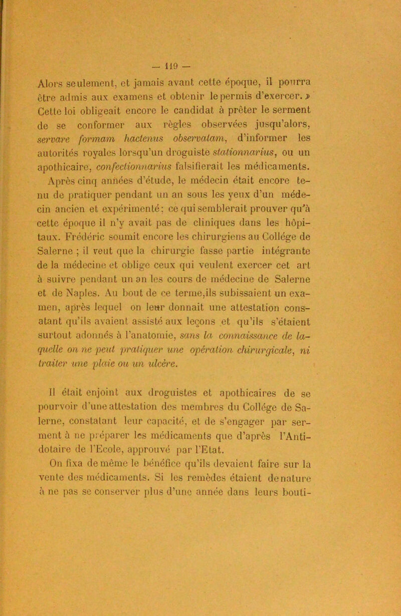 Alors seulement, et jamais avant eette époque, il pourra être admis aux examens et obtenir le permis d’exercer.;» Cette loi obligeait encore le candidat à prêter le serment de se conformer aux règles observées jusqu’alors, servare formam hactenus ohservalam, d’informer les autorités royales lorsqu’un droguiste stationnarius, ou un apothicaire, confectionnarius falsifierait les médicaments. Après cinq années d’étude, le médecin était encore te- nu de pratiquer pendant un an sous les yeux d’un méde- cin ancien et expérimenté; ce qui semblerait prouver qu'à cette époque il n’y avait pas de cliniques dans les hôpi- taux. Frédéric soumit encore les chirurgiens au Collège de Salerne ; il veut que la chirurgie fasse partie intégrante de la médecine et oblige ceux qui veulent exercer cet art à suivre pendant un an les cours de médecine de Salerne et de Naples. Au bout de ce terme,ils subissaient un exa- men, après lequel on leur donnait une attestation cons- atant qu’ils avaient assisté aux leçons et qu’ils s’étaient surtout adonnés à l’anatomie, sans la connaissance de la- quelle on ne peut pratiquer une opération chirurgicale, ni traiter une plaie ou un ulcère. il était enjoint aux droguistes et apothicaires de se pourvoir d’une attestation des membres du Collège de Sa- lerne, constatant leur capacité, et de s’engager par ser- ment à ne préparer les médicaments que d’après l’Anti- dotaire de l’Ecole, approuvé par l’Etat. On fixa de même le bénéfice qu’ils devaient faire sur la vente des médicaments. Si les remèdes étaient dénaturé à ne pas se conserver plus d’une année dans leurs bouti-