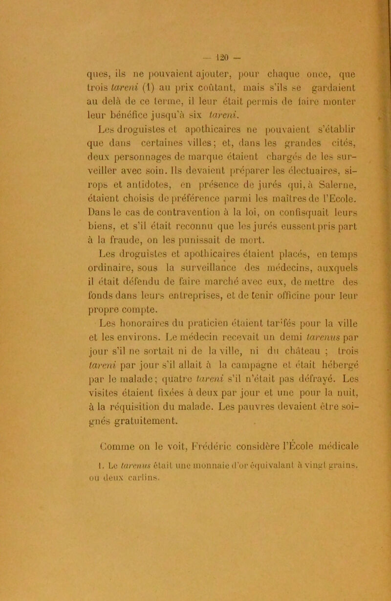 ques, ils ne pouvaient ajouter, pour chaque once, que trois tarent (l) au prix coûtant, mais s’ils se gardaient au delà de ce terme, il leur était permis de taire monter leur bénéfice jusqu’à six tarent. Les droguistes et apothicaires ne pouvaient s’établir que dans certaines villes; et, dans les grandes cités, deux personnages de marque étaient chargés do les sur- veiller avec soin. Ils devaient préparer les électuaires, si- rops et aididotes, en présence de jurés qui, à Salerne, étaient choisis de préférence parmi les maîtres de l’Ecole. Dans le cas de contravention à la loi, on confisquait leurs biens, et s’il était reconnu que les jurés eussent pris part à la fraude, on les punissait de mort. Les droguistes et apothicaires étaient placés, en temps ordinaire, sous la surveillance des médecins, auxquels il était défendu de faire marché avec eux, de mettre des fonds dans leurs entreprises, et de tenir officine pour leur propre compte. Les honoraires du praticien étaient tar'fés pour la ville et les environs. Le médecin recevait un demi laremts par jour s’il ne sortait ni de la ville, ni du château ; trois tarent par jour s’il allait à la campagne et était hébergé par le malade; quatre tarent s’il n’était pas défrayé. Les visites étaient fixées à deux par jour et une pour la nuit, à la réquisition du malade. Les pauvres devaient être soi- gnés gratuitement. Comme on le voit, Frédéric considère l’École médicale I. Le tarants était une monnaie d’or équivalant à vingt grains, ou deux carlins.