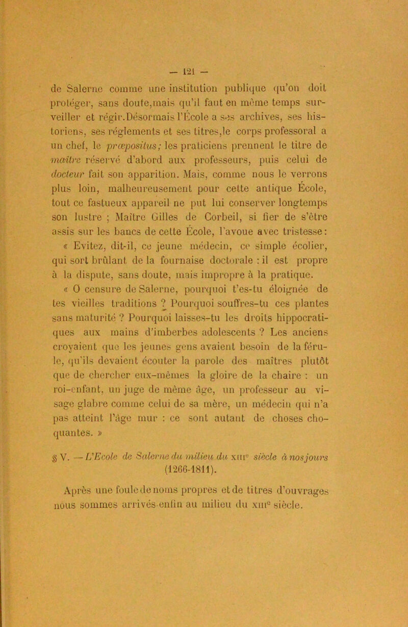 de Salernc comme une institution publique qu’on doit protéger, sans doute,mais qu’il faut en même temps sur- veille!* et régir.Désormais l’École a ses archives, ses his- toriens, ses réglements et ses litres,le corps professoral a un chef, le prœposilus; les praticiens prennent le titre de maître réservé d’abord aux professeurs, puis celui de docteur fait son apparition. Mais, comme nous le verrons plus loin, malheureusement pour cette antique École, tout ce fastueux appareil ne put lui conserver longtemps son lustre ; Maître Gilles de Corbeil, si fier de s’ètre assis sur les bancs de celte École, l’avoue avec tristesse: « Evitez, dit-il, ce jeune médecin, ce simple écolier, qui sort brûlant delà fournaise doctorale : il est propre à la dispute, sans doute, mais impropre à la pratique. « O censure de Salerne, pourquoi t’es-tu éloignée de les vieilles traditions ? Pourquoi souffres-tu ces plantes sans maturité ? Pourquoi laisses-tu les droits hippocrati- ques aux mains d’imberbes adolescents ? Les anciens croyaient que les jeunes gens avaient besoin de la féru- le, qu'ils devaient écouter la parole des maîtres plutôt que de chercher eux-mêmes la gloire de la chaire : un roi-enfant, un juge de même âge, un professeur au vi- sage glabre comme celui de sa mère, un médecin qui n’a pas atteint l’âge mur : ce sont autant de choses cho- quantes. » g V. —L'Ecole de Salerne du milieu du xm° siècle à nos jours (1266-1811). Après une foule de noms propres et de titres d’ouvrages nous sommes arrivés enfin au milieu du xinu siècle.