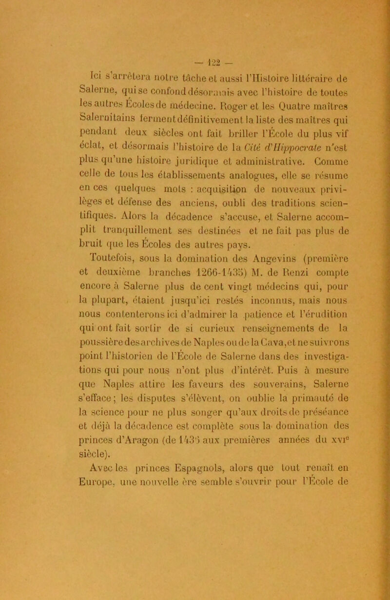 Ici s arrêtera notre tâche et aussi l’Histoire littéraire de Salerne, qui se confond désormais avec l’histoire de toutes les autres Écoles de médecine. Roger et les Quatre maîtres Salernitains ferment définitivement la liste des maîtres qui pendant deux siècles ont fait briller l’Ecole du plus vif éclat, et désormais l’histoire de la Cité cl'[Iippoa'ate n'est plus qu’une histoire juridique et administrative. Comme celle de tous les établissements analogues, elle se résume en ces quelques mois : acquisition de nouveaux privi- lèges et défense des anciens, oubli des traditions scien- tifiques. Alors la décadence s’accuse, et Salerne accom- plit tranquillement ses destinées et ne fuit pas plus de bruit que les Écoles des autres pays. Toutefois, sous la domination des Angevins (première et deuxième branches 1266-1435) M. de Rcnzi compte encore à Salerne plus de cent vingt médecins qui, pour la plupart, étaient jusqu’ici restés inconnus, mais nous nous contenterons ici d’admirer la patience et l’érudition qui ont fait sortir de si curieux renseignements de la poussière desarchives de Naples ou de la Cuva,et ne suivrons point l’historien de l’École de Salerne dans des investiga- tions qui pour nous n’ont plus d’intérêt. Puis à mesure que Naples attire les faveurs des souverains, Salerne s'efface ; les disputes s’élèvent, on oublie la primauté de la science pour ne plus songer qu’aux droits de préséance et déjà la décadence est complète sous la domination des princes d’Aragon (de 1436 aux premières années du xvie siècle). Avec les princes Espagnols, alors que tout renaît en Europe, une nouvelle ère semble s’ouvrir pour l’École de