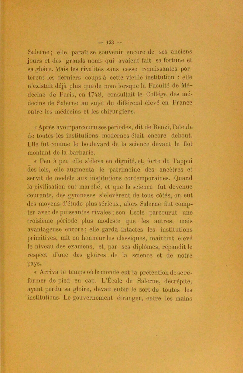 Salerne; elle paraît se souvenir encore de ses anciens jours et des grands noms qui avaient fait sa fortune et sa gloire. Mais les rivalités sans cesse renaissantes por- tèrent les derniers coups à cette vieille institution : elle n’existait déjà plus que de nom lorsque la Faculté de Mé- decine de Paris, en 1748, consultait le Collège des mé- decins de Salerne au sujet du différend élevé en France entre les médecins et les chirurgiens. « Après avoir parcouru ses périodes, dit de Renzi, l’aieule de toutes les institutions modernes était encore debout. Elle fut comme le boulevard de la science devant le flot montant de la barbarie. « Peu à peu elle s’éleva en dignité, et, forte de l’appui des lois, elle augmenta le patrimoine des ancêtres et servit de modèle aux institutions contemporaines. Quand la civilisation eut marché, et que la science fut devenue courante, des gymnases s’élevèrent de tous côtés, on eut des moyens d’étude plus sérieux, alors Salerne dut comp- ter avec de puissantes rivales ; son École parcourut une troisième période plus modeste que les autres, mais avantageuse encore ; elle garda intactes les institutions primitives, mit en honneur les classiques, maintint élevé le niveau des examens, et, par ses diplômes, répandit le respect d'une des gloires de la science et de notre pays. « Arriva le temps où le monde eut la prétention de se ré- former de pied en cap. L’Ecole de Salerne, décrépite, ayant perdu sa gloire, devait subir le sort de toutes les institutions-. Le gouvernement étranger, entre les mains