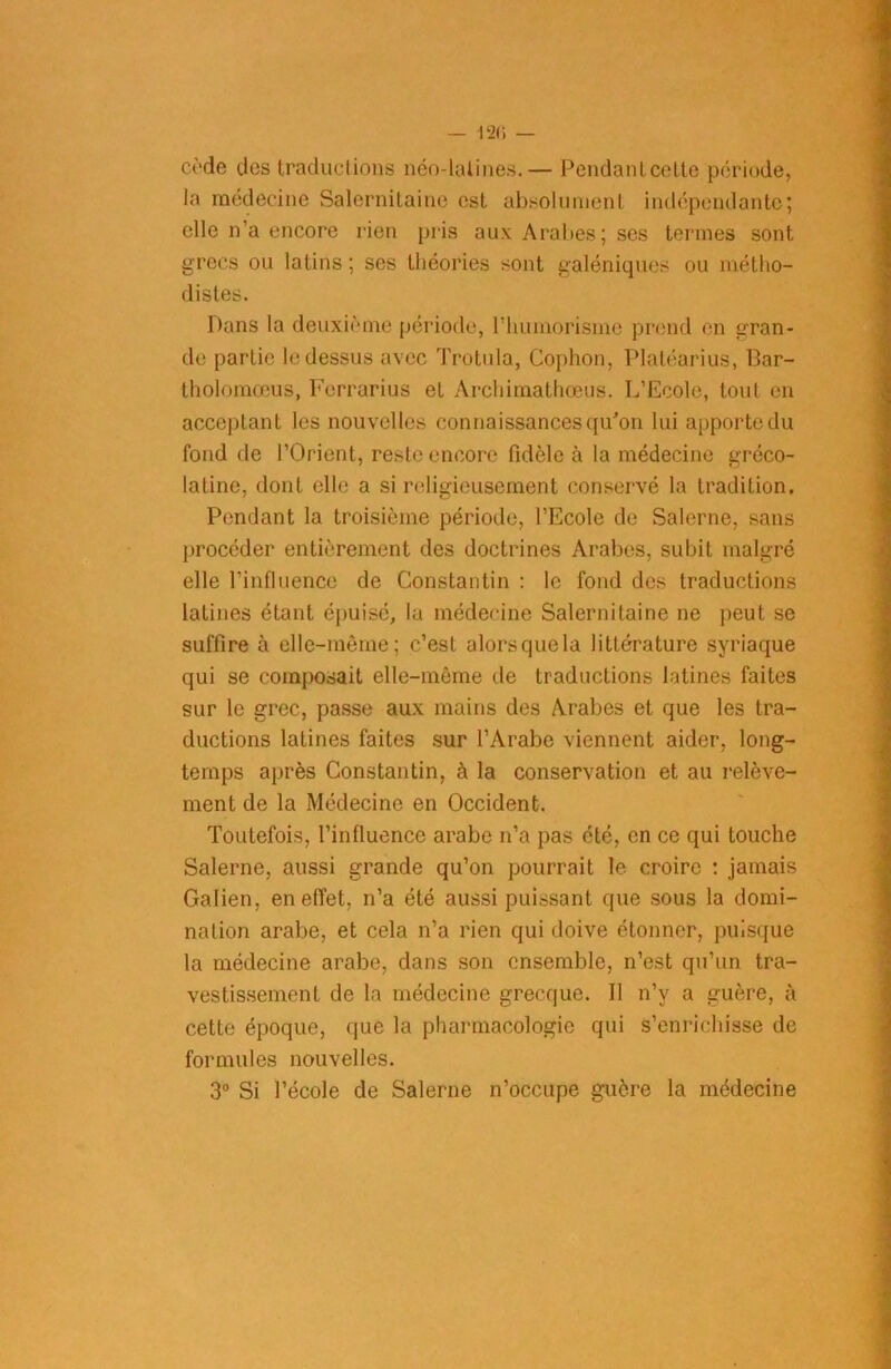 cède des traductions néo-latines.— Pendanlcelte période, la médecine Salernitaine est absolument indépendante; elle n'a encore rien pris aux Arabes; ses termes sont grecs ou latins ; ses théories sont galéniques ou métho- distes. Dans la deuxième période, l'humorisme prend en gran- de partie le dessus avec Trotula, Cophon, Plaléarius, Bar- tholomœus, Ferrarius et Àrchimathœus. L’Ecole, tout en acceptant les nouvelles connaissances qu'on lui apporte du fond de l’Orient, reste encore fidèle à la médecine gréco- latine, dont elle a si religieusement conservé la tradition. Pendant la troisième période, l’Ecole de Salerne, sans procéder entièrement des doctrines Arabes, subit malgré elle l’influence de Constantin : le fond des traductions latines étant épuisé, la médecine Salernitaine ne peut se suffire à elle-même; c’est alorsquela littérature syriaque qui se composait elle-même de traductions latines faites sur le grec, passe aux mains des Arabes et que les tra- ductions latines faites sur l’Arabe viennent aider, long- temps après Constantin, à la conservation et au relève- ment de la Médecine en Occident. Toutefois, l’influence arabe n’a pas été, en ce qui touche Salerne, aussi grande qu’on pourrait le croire : jamais Galien, en effet, n’a été aussi puissant que sous la domi- nation arabe, et cela n’a rien qui doive étonner, puisque la médecine arabe, dans son ensemble, n’est qu’un tra- vestissement de la médecine grecque. Il n’y a guère, à cette époque, que la pharmacologie qui s’enrichisse de formules nouvelles. 3° Si l’école de Salerne n’occupe guère la médecine