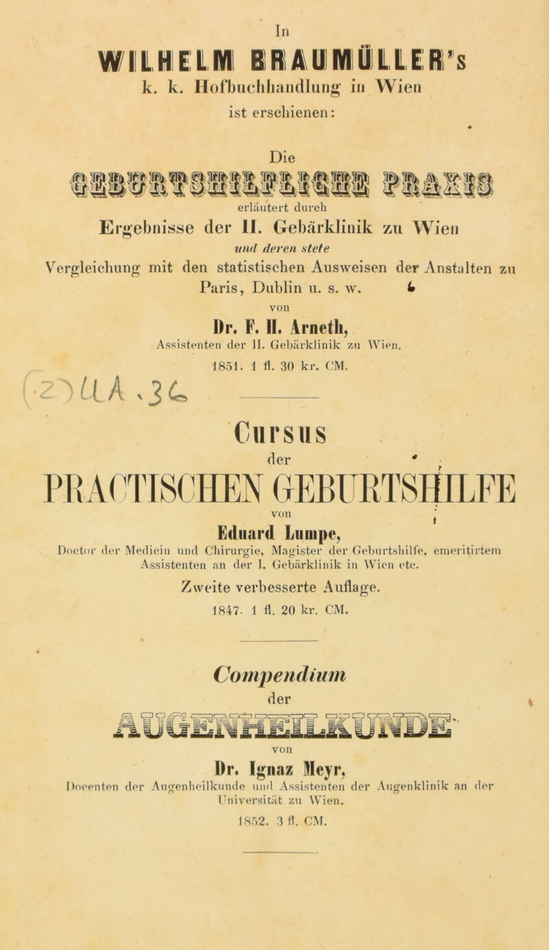 In WI! L Hl 1L Ml i IA1 Ml Ül L L E1 ’ s k. k. Hofbuchhandlung in Wien ist erschienen: Die erläutert durch Ergebnisse der II. Gebärklinik zu Wien und deren stete Vergleichung mit den statistischen Ausweisen der Anstalten zu Paris, Dublin u. s. w. U von Dr. F. II. Arneth, Assistenten der II. Gebärklinik zu Wien. 1851. 1 fl. 30 kr. CM. 2VIA - Corsas von Eduard Lumpe, Doetor der Mediein und Chirurgie, Magister der Geburtshilfe, emeritirtem Assistenten an der 1. Gebärklinik in Wien etc. Zweite verbesserte Auflage. 1847. 1 fl. 20 kr. CM. Compendium der von Dr. Ignaz Meyr, Doeenten der Augenheilkunde und Assistenten der Augenklinik an der Universität zu Wien. 1852. 3 fl. CM.