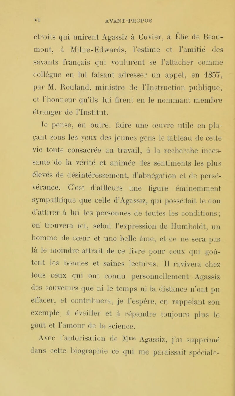 étroits qui unirent Agassiz à Cuvier, à Élie de Beau- mont, à Milne-Edwards, l’estime et l’amitié des savants français qui voulurent se l’attacher comme collègue en lui faisant adresser un appel, en 1857, par M. Rouland, ministre de l’Instruction publique, et l’honneur qu’ils lui firent en Je nommant membre étranger de l’Institut. .le pense, en outre, faire une œuvre utile en pla- çant sous les yeux des jeunes gens le tableau de cette vie toute consacrée au travail, à la recherche inces- sante de la vérité et animée des sentiments les plus élevés de désintéressement, d’abnégation et de persé- vérance. C’est d’ailleurs une ligure éminemment sympathique que celle d’Agassiz, qui possédait le don d’attirer à lui les personnes de toutes les conditions; on trouvera ici, selon l’expression de Humboldt, un homme de cœur et une belle àme, et ce ne sera pas là le moindre attrait de ce livre pour ceux qui goû- tent les bonnes et saines lectures. Il ravivera chez tous ceux qui ont connu personnellement Agassiz des souvenirs que ni le temps ni la distance n’ont pu effacer, et contribuera, je l’espère, en rappelant son exemple à éveiller et à répandre toujours plus le goût et l’amour de la science. Avec 1 autorisation de Mme Agassiz, j’ai supprimé dans cette biographie ce qui me paraissait spéciale-
