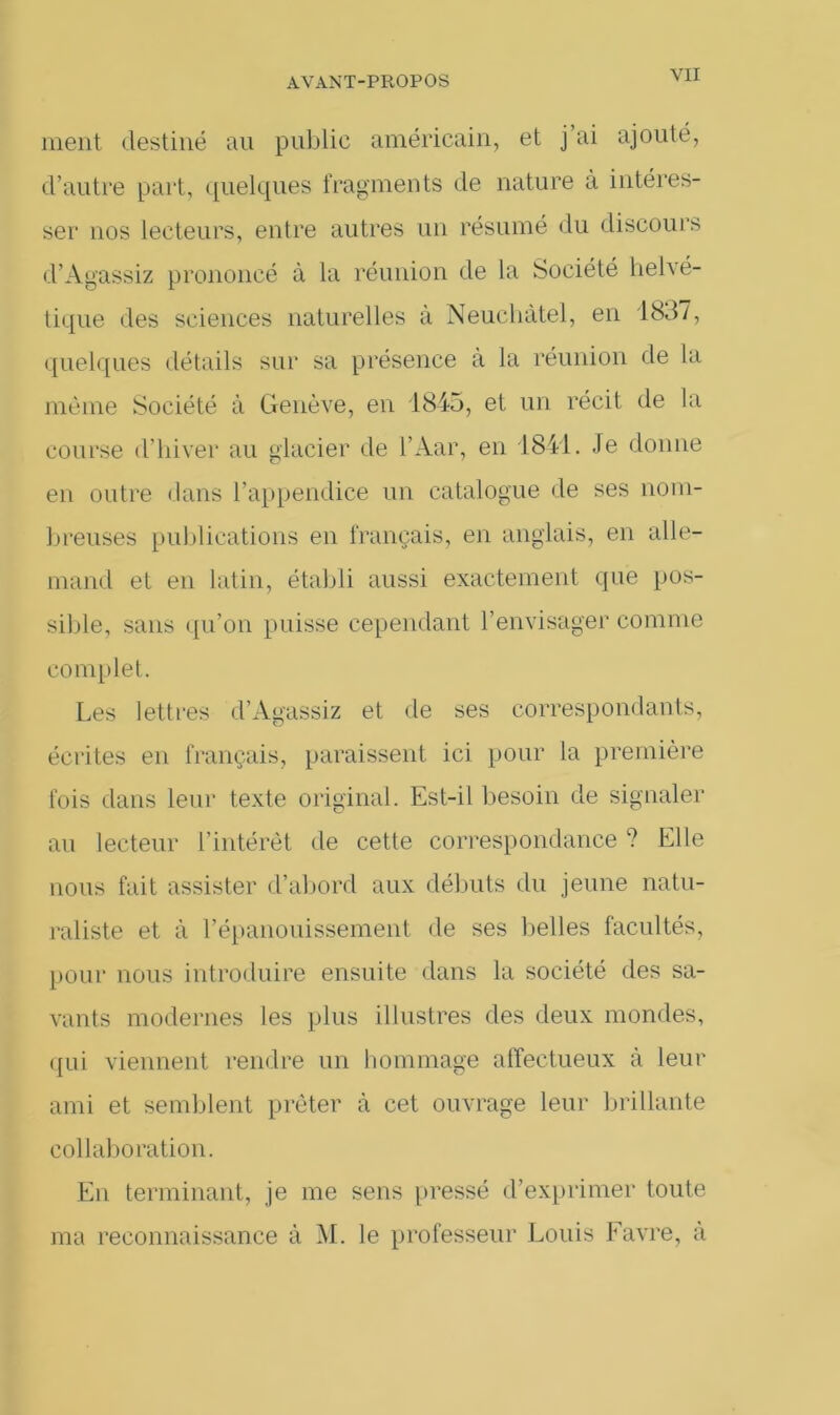 ment destiné au publie américain, et j’ai ajouté, d’autre part, quelques fragments de nature à intéres- ser nos lecteurs, entre autres un résumé du discours d’Agassiz prononcé à la réunion de la Société helvé- tique des sciences naturelles à Neuchâtel, en 1837, quelques détails sur sa présence à la réunion de la meme Société à Genève, en 1845, et un récit de la course d’hiver au glacier de l’Aar, en 1841. Je donne en outre dans l’appendice un catalogue de ses nom- breuses publications en français, en anglais, en alle- mand et en latin, établi aussi exactement que pos- sible, sans qu’on puisse cependant l’envisager comme complet. Les lettres d’Agassiz et de ses correspondants, écrites en français, paraissent ici pour la première fois dans leur texte original. Est-il besoin de signaler au lecteur l’intérêt de cette correspondance ? Elle nous fait assister d’abord aux débuts du jeune natu- raliste et à l'épanouissement de ses belles facultés, pour nous introduire ensuite dans la société des sa- vants modernes les plus illustres des deux mondes, qui viennent rendre un hommage affectueux à leur ami et semblent prêter à cet ouvrage leur brillante collaboration. En terminant, je me sens pressé d’exprimer toute ma reconnaissance à M. le professeur Louis Favre, à