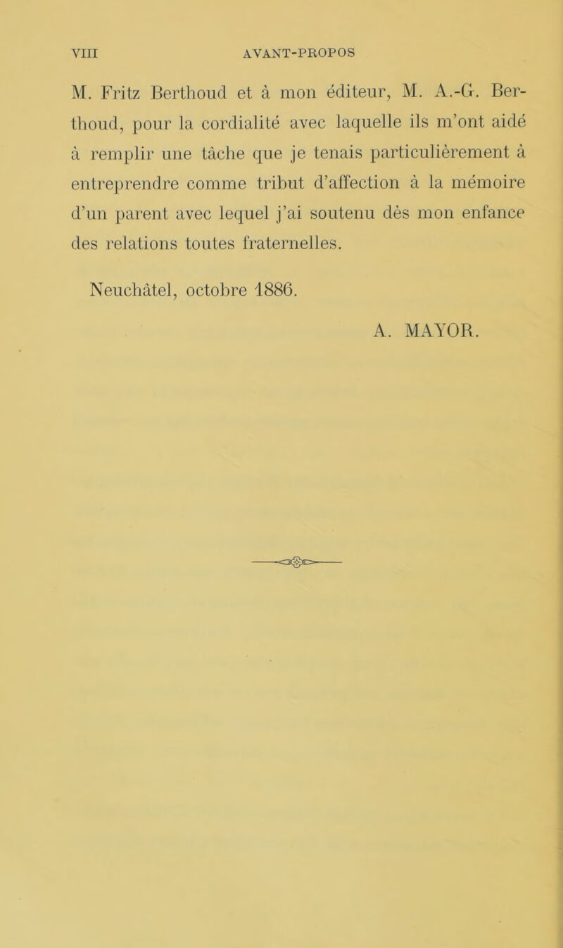 M. Fritz Berthoud et à mon éditeur, M. A.-G. Ber- thoud, pour la cordialité avec laquelle ils m’ont aidé à remplir une tâche que je tenais particulièrement à entreprendre comme tribut d’affection à la mémoire d’un parent avec lequel j’ai soutenu dès mon enfance des relations toutes fraternelles. Neuchâtel, octobre 1886. A. MAYOB.