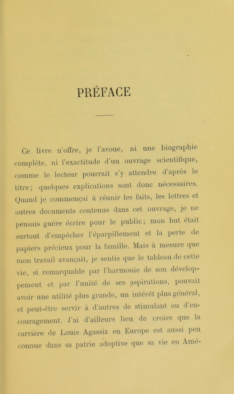 PRÉFACE Ce livre n’offre, je l’avoue, ni une biographie complète, ni l’exactitude d’un ouvrage scientifique, comme le lecteur pourrait s’y attendre d’après le titre; quelques explications sont donc nécessaiies. Quand je commençai à réunir les laits, les lettres et autres documents contenus dans cet ouvrage, je ne pensais guère écrire pour le public; mon but était surtout d’empêcher l’éparpillement et la perte de papiers précieux pour la famille. Mais à mesure que mon travail avançait, je sentis que le tableau de cette vie, si remarquable par l’harmonie de son dévelop- pement et par l’unité de ses aspirations, pouvait avoir une utilité plus grande, un intérêt plus général, et peut-être servir à d’autres de stimulant ou d en- couragement. J’ai d’ailleurs lieu de croire que la carrière de Louis Agassiz en Europe est aussi peu connue dans sa patrie adoptive que sa vie en Ame-