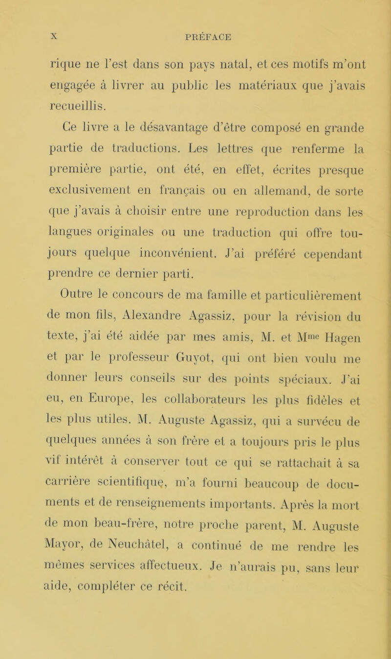 rique ne l’est dans son pays natal, et ces motifs m’ont engagée à livrer au public les matériaux que j’avais recueillis. Ce livre a le désavantage d’être composé en grande partie de traductions. Les lettres que renferme la première partie, ont été, en effet, écrites presque exclusivement en français ou en allemand, de sorte que j’avais à choisir entre une reproduction dans les langues originales ou une traduction qui offre tou- jours quelque inconvénient. J’ai préféré cependant prendre ce dernier parti. Outre le concours de ma famille et particulièrement de mon lils, Alexandre Agassiz, pour la révision du texte, j'ai été aidée par mes amis, M. et Mme Hagen et par le professeur Cfuyot, qui ont bien voulu me donner leurs conseils sur des points spéciaux. J’ai eu, en Europe, les collaborateurs les plus fidèles et les plus utiles. M. Auguste Agassiz, qui a survécu de quelques années à son frère et a toujours pris le plus vit intérêt à conserver tout ce qui se rattachait à sa carrière scientifique, m’a fourni beaucoup de docu- ments et de renseignements importants. Après la mort de mon beau-frère, notre proche parent, M. Auguste Mayor, de Neuchâtel, a continué de me rendre les mêmes services affectueux. Je n’aurais pu, sans leur aide, compléter ce récit.
