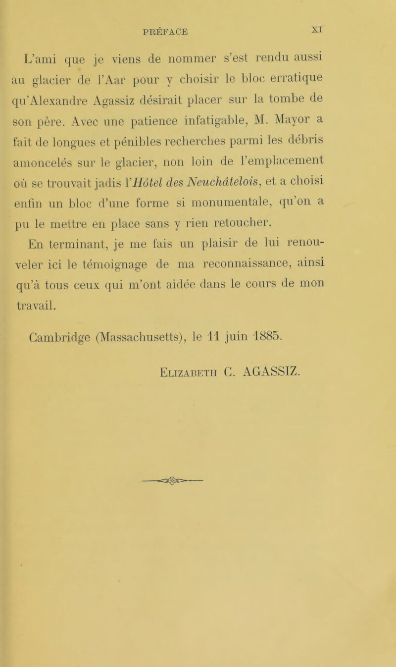 L’ami que je viens de nommer s’est rendu aussi au glacier de l’Aar pour y choisir le bloc erratique qu’Alexandre Agassiz désirait placer sur la tombe de son père. Avec une patience infatigable, M. Mayor a fait de longues et pénibles recherches parmi les débris amoncelés sur le glacier, non loin de l’emplacement où se trouvait jadis Y Hôtel des Neuchâtelois, et a choisi enfin un bloc d’une forme si monumentale, qu on a pu le mettre en place sans y rien retoucher. En terminant, je me fais un plaisir de lui renou- veler ici le témoignage de ma reconnaissance, ainsi qu’à tous ceux qui m’ont aidée dans le cours de mon travail. Cambridge (Massachusetts), le il juin 1885. Elizabeth C. AGASSIZ.