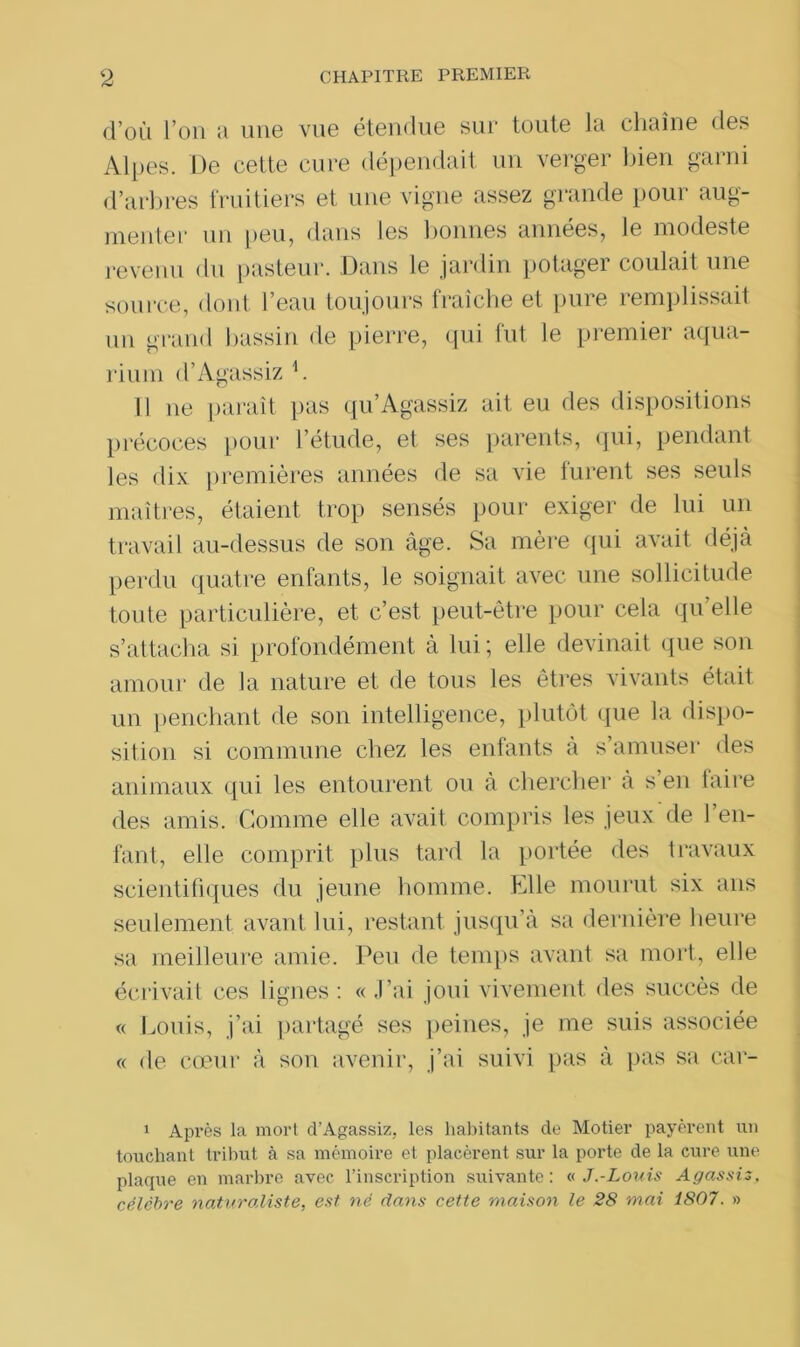 d’où l’on u uii6 viiG étendue sur toute lu cliuîne des Alpes. De cette cure dépendait un verger bien garni d’arbres fruitiers et une vigne assez grande pour aug- menter un peu, dans les bonnes années, le modeste revenu du pasteur. Dans le jardin potager coulait une source, dont l’eau toujours fraîche et pure remplissait un grand bassin de pierre, qui fut le premier aqua- rium d’Agassiz h Il ne paraît pas qu’Agassiz ait eu des dispositions précoces pour l’étude, et ses parents, qui, pendant les dix premières années de sa vie lurent ses seuls maîtres, étaient trop sensés pour exiger de lui un travail au-dessus de son âge. Sa mère qui avait déjà perdu quatre enfants, le soignait avec une sollicitude toute particulière, et c’est peut-être pour cela qu elle s’attacha si profondément à lui ; elle devinait que son amour de la nature et de tous les êtres vivants était un penchant de son intelligence, plutôt que la dispo- sition si commune chez les enfants à s’amuser des animaux qui les entourent ou à chercher à s en taire des amis. Comme elle avait compris les jeux de l’en- fant, elle comprit plus tard la portée des travaux scientifiques du jeune homme. Elle mourut six ans seulement avant lui, restant jusqu’à sa dernière heure sa meilleure amie. Peu de temps avant sa mort, elle écrivait ces lignes : « J’ai joui vivement des succès de « Louis, j’ai partagé ses peines, je me suis associée « de cœur à son avenir, j’ai suivi pas à pas sa car- 1 Après la mort d’Agassiz, les habitants de Motier payèrent un touchant tribut à sa mémoire et placèrent sur la porte de la cure une plaque en marbre avec l’inscription suivante: a J.-Louis Agassiz, célèbre naturaliste, est né dans cette maison le 28 mai 1807. »