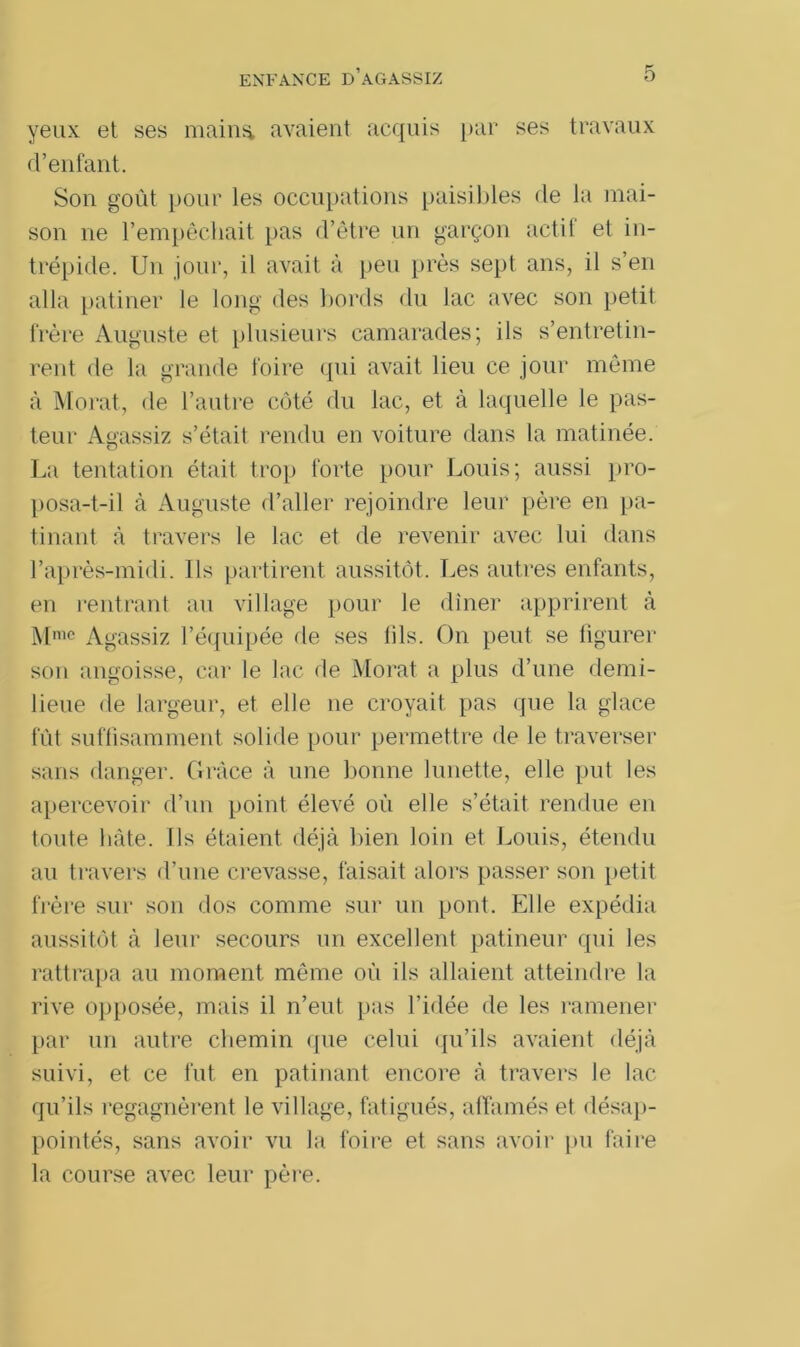 yeux et ses maina avaient acquis par ses travaux d’enfant. Son goût pour les occupations paisibles de la mai- son ne l’empêchait pas d’être un garçon actif et in- trépide. Un jour, il avait à peu près sept ans, il s’en alla patiner le long des bords du lac avec son petit frère Auguste et plusieurs camarades; ils s’entretin- rent de la grande foire qui avait lieu ce jour même à Morat, de l’autre côté du lac, et à laquelle le pas- teur Agassiz s’était rendu en voiture dans la matinée. La tentation était trop forte pour Louis; aussi pro- posa-t-il à Auguste d’aller rejoindre leur père en pa- tinant à travers le lac et de revenir avec lui dans l’après-midi. Ils partirent aussitôt. Les autres enfants, en rentrant au village pour le dîner apprirent à Mme Agassiz l’équipée rie ses lils. On peut se figurer son angoisse, car le lac de Morat a plus d’une demi- lieue de largeur, et elle ne croyait pas que la glace fût suffisamment solide pour permettre de le traverser sans danger. Grâce à une bonne lunette, elle put les apercevoir d’un point élevé oû elle s’était rendue en toute hâte. Ils étaient déjà bien loin et Louis, étendu au travers d’une crevasse, faisait alors passer son petit frère sur son dos comme sur un pont. Elle expédia aussitôt à leur secours un excellent patineur qui les rattrapa au moment même où ils allaient atteindre la rive opposée, mais il n’eut pas l’idée de les ramener par un autre chemin que celui qu’ils avaient déjà suivi, et ce fut en patinant encore à travers le lac qu’ils regagnèrent le village, fatigués, affamés et désap- pointés, sans avoir vu la foire et sans avoir pu faire la course avec leur père.