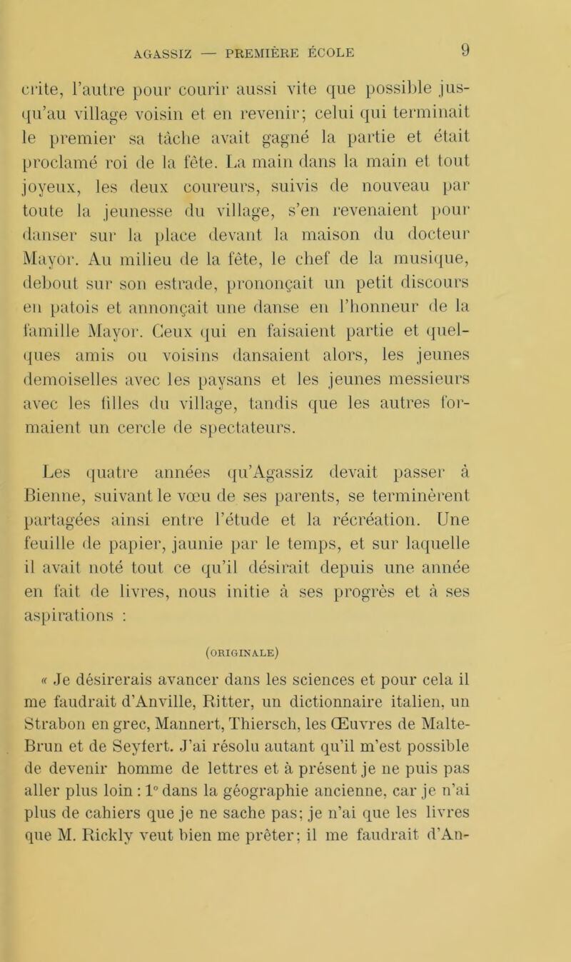 AGASSIZ crite, l’autre pour courir aussi vite que possible jus- qu’au village voisin et en revenir; celui qui terminait le premier sa tâche avait gagné la partie et était proclamé roi de la fête. La main dans la main et tout joyeux, les deux coureurs, suivis de nouveau par toute la jeunesse du village, s’en revenaient pour danser sur la place devant la maison du docteur Mayor. Au milieu de la fête, le chef de la musique, debout sur son estrade, prononçait un petit discours en patois et annonçait une danse en l’honneur de la famille Mayor. Ceux qui en faisaient partie et quel- ques amis ou voisins dansaient alors, les jeunes demoiselles avec les paysans et les jeunes messieurs avec les filles du village, tandis que les autres for- maient un cercle de spectateurs. Les quatre années qu’Agassiz devait passer à Bienne, suivant le vœu de ses parents, se terminèrent partagées ainsi entre l’étude et la récréation. Une feuille de papier, jaunie par le temps, et sur laquelle il avait noté tout ce qu’il désirait depuis une année en fait de livres, nous initie à ses progrès et à ses aspirations : (originale) « Je désirerais avancer dans les sciences et pour cela il me faudrait d’Anville, Ritter, un dictionnaire italien, un Strabon en grec, Mannert, Thiersch, les Œuvres de Malte- Brun et de Seyfert. J’ai résolu autant qu’il m’est possible de devenir homme de lettres et à présent je ne puis pas aller plus loin : l°dans la géographie ancienne, car je n’ai plus de cahiers que je ne sache pas; je n’ai que les livres que M. Ricklv veut bien me prêter; il me faudrait d’An-