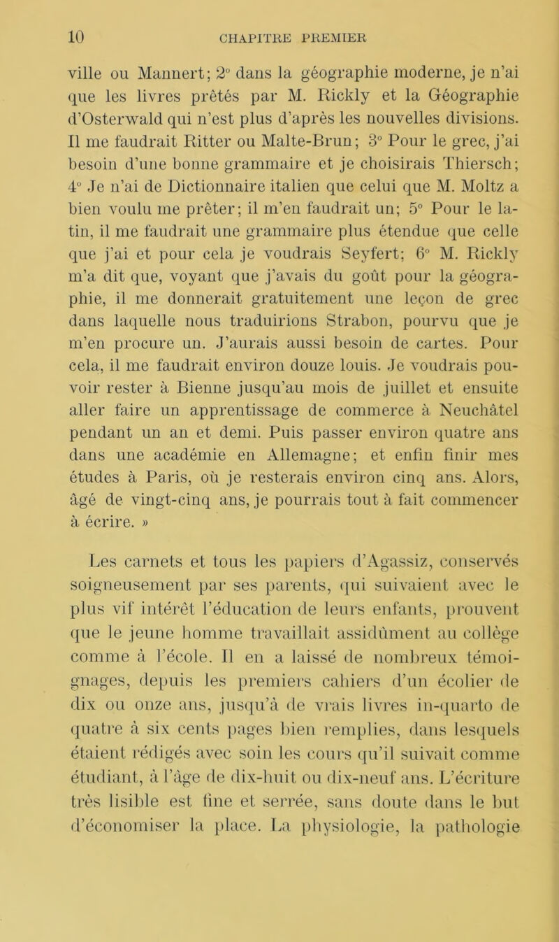ville ou Mannert; 2° dans la géographie moderne, je n’ai que les livres prêtés par M. Rickly et la Géographie d’Osterwald qui n’est plus d’après les nouvelles divisions. Il me faudrait Ritter ou Malte-Brun; 3° Pour le grec, j’ai besoin d’une bonne grammaire et je choisirais Thiersch; 4° Je n’ai de Dictionnaire italien que celui que M. Moltz a bien voulu me prêter; il m’en faudrait un; 5° Pour le la- tin, il me faudrait une grammaire plus étendue que celle que j’ai et pour cela je voudrais Seyfert; 6° M. Rickly m’a dit que, voyant que j’avais du goût pour la géogra- phie, il me donnerait gratuitement une leçon de grec dans laquelle nous traduirions Strabon, pourvu que je m’en procure un. J’aurais aussi besoin de cartes. Pour cela, il me faudrait environ douze louis. Je voudrais pou- voir rester à Bienne jusqu’au mois de juillet et ensuite aller faire un apprentissage de commerce à Neuchâtel pendant un an et demi. Puis passer environ quatre ans dans une académie en Allemagne; et enfin finir mes études à Paris, où je resterais environ cinq ans. Alors, âgé de vingt-cinq ans, je pourrais tout à fait commencer à écrire. » Les carnets et tous les papiers d’Agassiz, conservés soigneusement par ses parents, qui suivaient avec le plus vif intérêt l’éducation de leurs enfants, prouvent que le jeune homme travaillait assidûment au collège comme à l’école. Il en a laissé de nombreux témoi- gnages, depuis les premiers cahiers d’un écolier de dix ou onze ans, jusqu’à de vrais livres in-quarto de quatre à six cents pages bien remplies, dans lesquels étaient rédigés avec soin les cours qu’il suivait comme étudiant, à l’âge de dix-huit ou dix-neuf ans. L’écriture très lisible est line et serrée, sans doute dans le but d’économiser la place. La physiologie, la pathologie