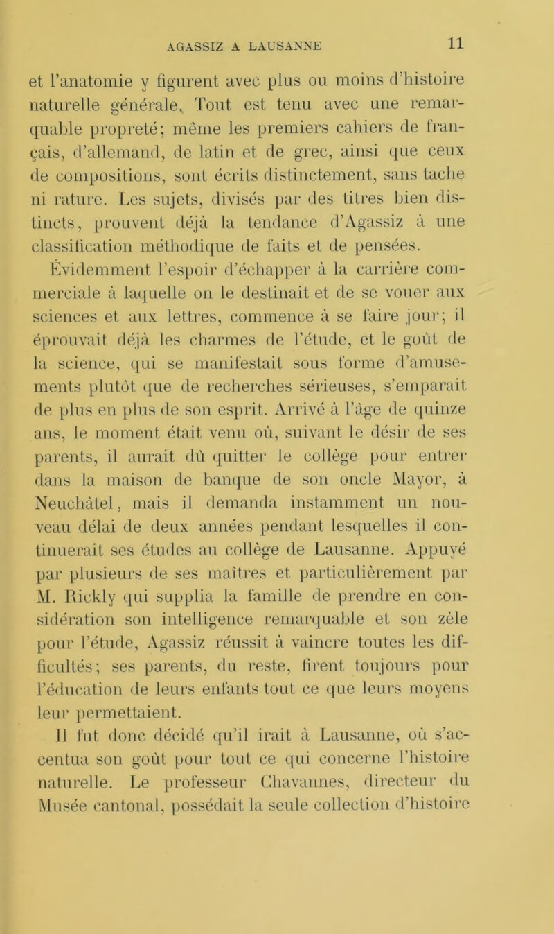 AGASSIZ A LAUSANNE et l’anatomie y figurent avec plus ou moins d’histoire naturelle générale. Tout est tenu avec une remar- quable propreté; même les premiers cahiers de fran- çais, d’allemand, de latin et de grec, ainsi que ceux de compositions, sont écrits distinctement, sans tache ni rature. Les sujets, divisés par des titres bien dis- tincts, prouvent déjà la tendance d’Agassiz à une classification méthodique de faits et de pensées. Évidemment l’espoir d’échapper à la carrière com- merciale à laquelle on le destinait et de se vouer aux sciences et aux lettres, commence à se faire jour; il éprouvait déjà les charmes de l’étude, et le goût de la science, qui se manifestait sous forme d’amuse- ments plutôt que de recherches sérieuses, s’emparait de plus eu plus de son esprit. Arrivé à l’àge de quinze ans, le moment était venu où, suivant le désir de ses parents, il aurait dû quitter le collège pour entrer dans la maison de banque de son oncle Mayor, à Neuchâtel, mais il demanda instamment un nou- veau délai de deux années pendant lesquelles il con- tinuerait ses études au collège de Lausanne. Appuyé par plusieurs de ses maîtres et particulièrement par M. Rickly qui supplia la famille de prendre en con- sidération son intelligence remarquable et son zèle pour l’étude, Agassiz réussit à vaincre toutes les dif- ficultés; ses parents, du reste, firent toujours pour l’éducation de leurs enfants tout ce que leurs moyens leur permettaient. Il fut donc décidé qu’il irait à Lausanne, où s’ac- centua son goût pour tout ce qui concerne l’histoire naturelle. Le professeur Chavannes, directeur du Musée cantonal, possédait la seule collection d’histoire