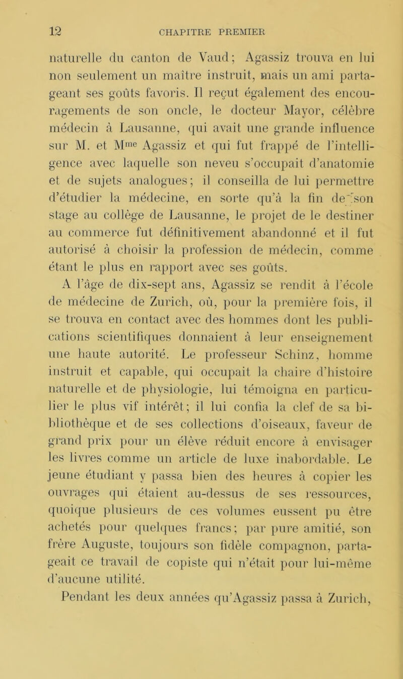naturelle du canton de Vaud; Agassiz trouva en Jui non seulement un maître instruit, mais un ami parta- geant ses goûts favoris. Il reçut également des encou- ragements de son oncle, le docteur Mayor, célèbre médecin à Lausanne, qui avait une grande influence sur M. et Mme Agassiz et qui fut frappé de l’intelli- gence avec laquelle son neveu s’occupait d’anatomie et de sujets analogues; il conseilla de lui permettre d’étudier la médecine, en sorte qu’à la fin de''son stage au collège de Lausanne, le projet de le destiner au commerce fut définitivement abandonné et il fut autorisé à choisir la profession de médecin, comme étant le plus en rapport avec ses goûts. A l’àge de dix-sept ans, Agassiz se rendit à l’école de médecine de Zurich, où, pour la première fois, il se trouva en contact avec des hommes dont les publi- cations scientifiques donnaient à leur enseignement une haute autorité. Le professeur Schinz, homme instruit et capable, qui occupait la chaire d’histoire naturelle et de physiologie, lui témoigna en particu- lier le plus vif intérêt; il lui confia la clef de sa bi- bliothèque et de ses collections d’oiseaux, faveur de grand prix pour un élève réduit encore à envisager les livres comme un article de luxe inabordable. Le jeune étudiant y passa bien des heures à copier les ouvrages qui étaient au-dessus de ses ressources, quoique plusieurs de ces volumes eussent pu être achetés pour quelques francs; par pure amitié, son frère Auguste, toujours son fidèle compagnon, parta- geait ce travail de copiste qui n’était pour lui-même d’aucune utilité. Pendant les deux années qu’Agassiz passa à Zurich,