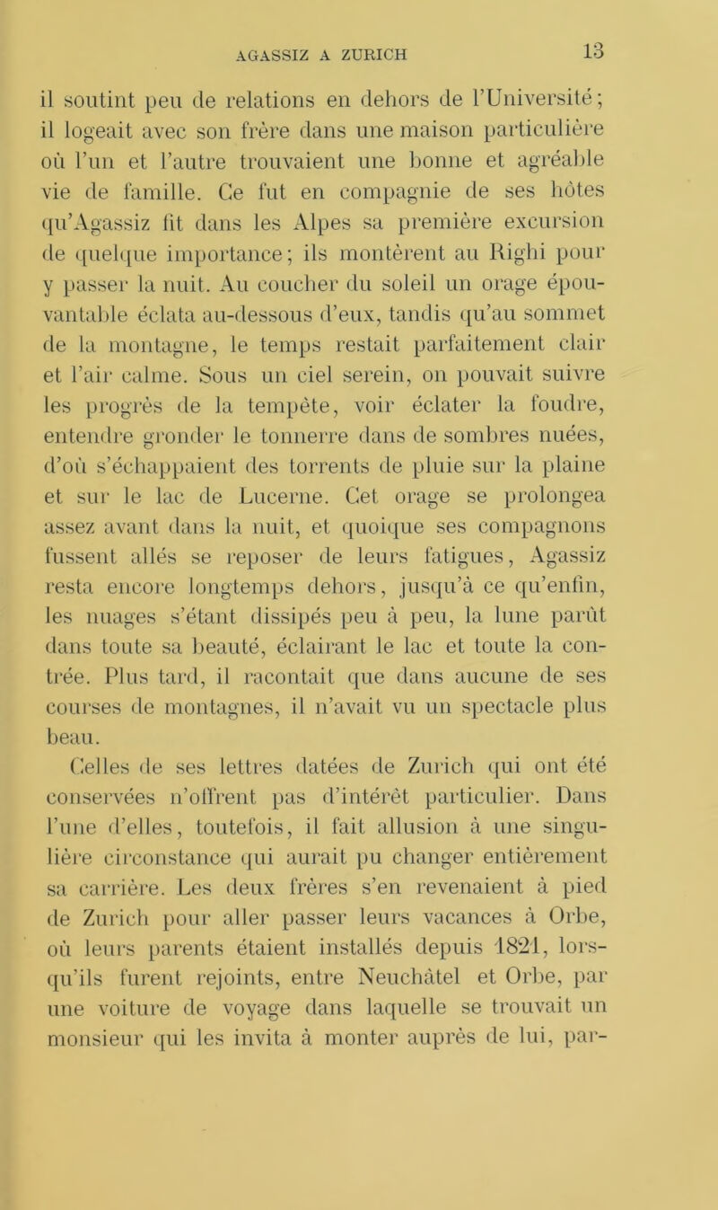 AGASSIZ A ZURICH il soutint peu de relations en dehors de l’Université; il logeait avec son frère dans une maison particulière où l’un et l’autre trouvaient une bonne et agréable vie de famille. Ce fut en compagnie de ses hôtes qu’Agassiz lit dans les Alpes sa première excursion de quelque importance; ils montèrent au Righi pour y passer la nuit. Au coucher du soleil un orage épou- vantable éclata au-dessous d’eux, tandis qu’au sommet de la montagne, le temps restait parfaitement clair et l’air calme. Sous un ciel serein, on pouvait suivre les progrès de la tempête, voir éclater la foudre, entendre gronder le tonnerre dans de sombres nuées, d’où s’échappaient des torrents de pluie sur la plaine et sur le lac de Lucerne. Cet orage se prolongea assez avant dans la nuit, et quoique ses compagnons fussent allés se reposer de leurs fatigues, Agassiz resta encore longtemps dehors, jusqu’à ce qu’enfm, les nuages s’étant dissipés peu à peu, la lune parût dans toute sa beauté, éclairant le lac et toute la con- trée. Plus tard, il racontait que dans aucune de ses courses de montagnes, il n’avait vu un spectacle plus beau. Celles de ses lettres datées de Zurich qui ont été conservées n’offrent pas d’intérêt particulier. Dans l’une d’elles, toutefois, il fait allusion à une singu- lière circonstance qui aurait pu changer entièrement sa carrière. Les deux frères s’en revenaient à pied de Zurich pour aller passer leurs vacances à Orbe, où leurs parents étaient installés depuis 1821, lors- qu’ils furent rejoints, entre Neuchâtel et Orbe, par une voiture de voyage dans laquelle se trouvait un monsieur qui les invita à monter auprès de lui, par-