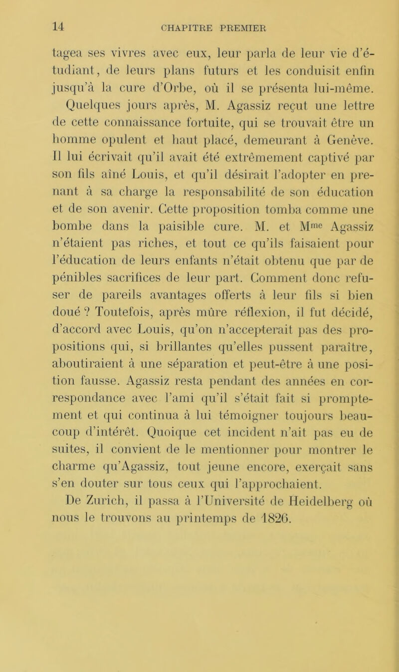 tagea ses vivres avec eux, leur parla de leur vie d’é- tudiant, de leurs plans futurs et les conduisit enfin jusqu’à la cure d’Orbe, où il se présenta lui-même. Quelques jours après, M. Agassiz reçut une lettre de cette connaissance fortuite, qui se trouvait être un homme opulent et haut placé, demeurant à Genève. Il lui écrivait qu’il avait été extrêmement captivé par son lils aîné Louis, et qu’il désirait l’adopter en pre- nant à sa charge la responsabilité de son éducation et de son avenir. Cette proposition tomba comme une bombe dans la paisible cure. M. et Mmc Agassiz n’étaient pas riches, et tout ce qu’ils faisaient pour l’éducation de leurs enfants n’était obtenu que par de pénibles sacrifices de leur part. Comment donc refu- ser de pareils avantages offerts à leur fils si bien doué ? Toutefois, après mûre réflexion, il fut décidé, d’accord avec Louis, qu’on n’accepterait pas des pro- positions qui, si brillantes qu’elles pussent paraître, aboutiraient à une séparation et peut-être à une posi- tion fausse. Agassiz resta pendant des années en cor- respondance avec l’ami qu’il s’était fait si prompte- ment et qui continua à lui témoigner toujours beau- coup d’intérêt. Quoique cet incident n’ait pas eu de suites, il convient de le mentionner pour montrer le charme qu’Agassiz, tout jeune encore, exerçait sans s’en douter sur tous ceux qui l’approchaient. De Zurich, il passa à l’Université de Heidelberg où nous le trouvons au printemps de 1826.