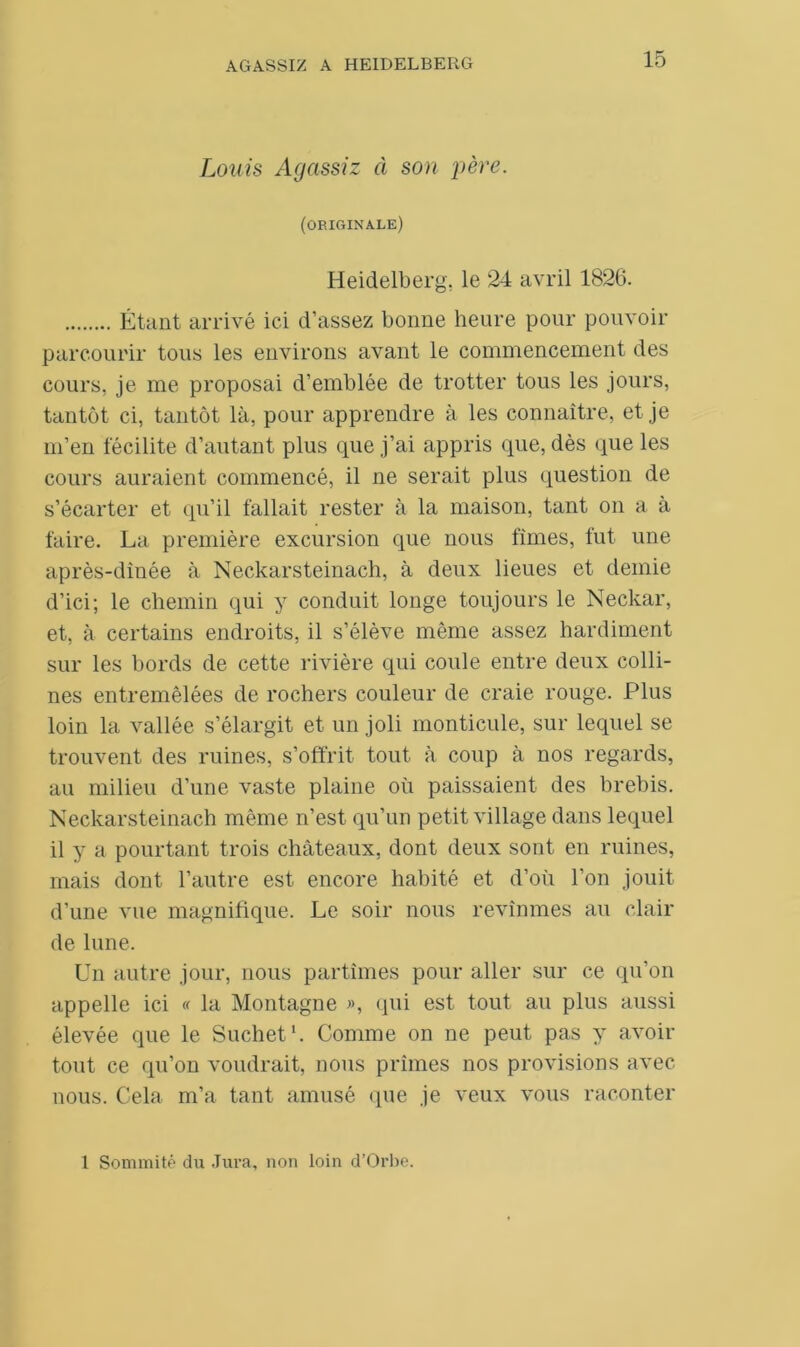 Louis Agassiz à son père. (originale) Heidelberg, le 24 avril 1826. Étant arrivé ici d’assez bonne heure pour pouvoir parcourir tous les environs avant le commencement des cours, je me proposai d’emblée de trotter tous les jours, tantôt ci, tantôt là, pour apprendre à les connaître, et je m’en fécilite d’autant plus que j’ai appris que, dès que les cours auraient commencé, il ne serait plus question de s’écarter et qu’il fallait rester à la maison, tant on a à faire. La première excursion que nous fîmes, fut une après-dinée à Neckarsteinacli, à deux lieues et demie d’ici; le chemin qui y conduit longe toujours le Neckar, et, à certains endroits, il s’élève même assez hardiment sur les bords de cette rivière qui coule entre deux colli- nes entremêlées de rochers couleur de craie rouge. Plus loin la vallée s’élargit et un joli monticule, sur lequel se trouvent des ruines, s’offrit tout à coup à nos regards, au milieu d’une vaste plaine où paissaient des brebis. Neckarsteinach même n’est qu’un petit village dans lequel il y a pourtant trois châteaux, dont deux sont en ruines, mais dont l’autre est encore habité et d’où l’on jouit d’une vue magnifique. Le soir nous revînmes au clair de lune. Un autre jour, nous partîmes pour aller sur ce qu’on appelle ici « la Montagne », qui est tout au plus aussi élevée que le Suchet1. Comme on ne peut pas y avoir tout ce qu’on voudrait, nous prîmes nos provisions avec nous. Cela m’a tant amusé (pie je veux vous raconter 1 Sommité du Jura, non loin d’Orbe.