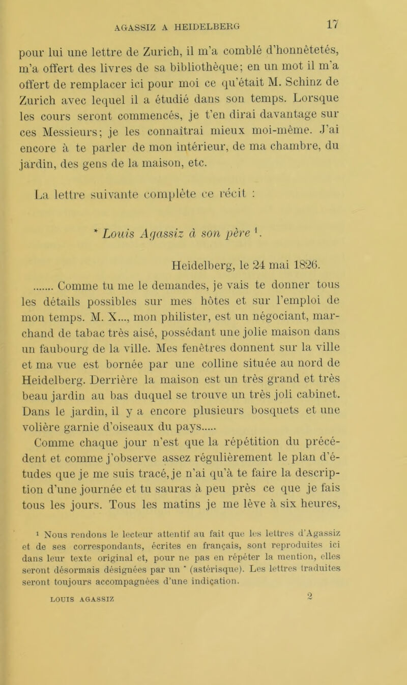 pour lui une lettre de Zurich, il m’a comblé d’honnêtetés, m’a offert des livres de sa bibliothèque; en un mot il m a offert de remplacer ici pour moi ce qu’était M. Schinz de Zurich avec lequel il a étudié dans son temps. Lorsque les cours seront commencés, je t’en dirai davantage sur ces Messieurs; je les connaîtrai mieux moi-même. J’ai encore à te parler de mon intérieur, de ma chambre, du jardin, des gens de la maison, etc. La lettre suivante complète ce récit : * Louis Acjassiz à son père 1. Heidelberg, le 24 mai 1825. Comme tu me le demandes, je vais te donner tous les détails possibles sur mes hôtes et sur 1 emploi de mon temps. M. X..., mon philister, est un négociant, mar- chand de tabac très aisé, possédant une jolie maison dans un faubourg de la ville. Mes fenêtres donnent sur la ville et ma vue est bornée par une colline située au nord de Heidelberg. Derrière la maison est un très grand et très beau jardin au bas duquel se trouve un très joli cabinet. Dans le jardin, il y a encore plusieurs bosquets et une volière garnie d’oiseaux du pays Comme chaque jour n’est que la répétition du précé- dent et comme j’observe assez régulièrement le plan d'é- tudes que je me suis tracé, je n’ai qu’à te faire la descrip- tion d’une journée et tu sauras à peu près ce que je fais tous les jours. Tous les matins je me lève à six heures, 1 Nous rendons le lecteur attentif au fait que les lettres d’Agassiz et de ses correspondants, écrites en français, sont reproduites ici dans leur texte original et, pour ne pas en répéter la mention, elles seront désormais désignées par un * (astérisque). Les lettres traduites seront toujours accompagnées d’une indication. LOUIS AGASSIZ O