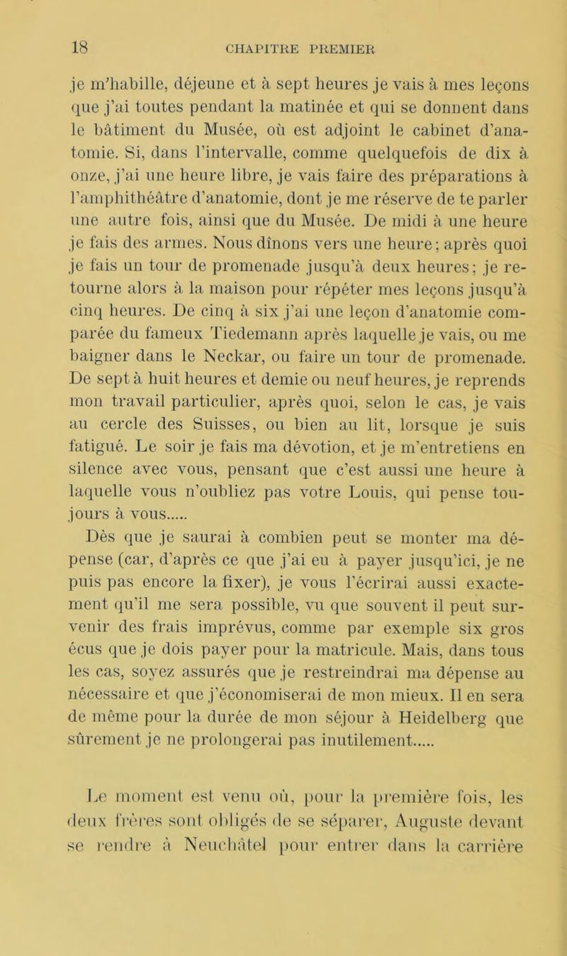 je m’habille, déjeune et à sept heures je vais à mes leçons que j’ai toutes pendant la matinée et qui se donnent dans le bâtiment du Musée, où est adjoint le cabinet d’ana- tomie. Si, dans l’intervalle, comme quelquefois de dix à onze, j’ai une heure libre, je vais faire des préparations à l’amphithéâtre d’anatomie, dont je me réserve de te parler une autre fois, ainsi que du Musée. De midi à une heure je fais des armes. Nous dînons vers une heure; après quoi je fais un tour de promenade jusqu’à deux heures; je re- tourne alors à la maison pour répéter mes leçons jusqu’à cinq heures. De cinq à six j’ai une leçon d’anatomie com- parée du fameux Tiedemann après laquelle je vais, ou me baigner dans le Neckar, ou faire un tour de promenade. De sept à huit heures et demie ou neuf heures, je reprends mon travail particulier, après quoi, selon le cas, je vais au cercle des Suisses, ou bien au lit, lorsque je suis fatigué. Le soir je fais ma dévotion, et je m’entretiens en silence avec vous, pensant que c’est aussi une heure à laquelle vous n’oubliez pas votre Louis, qui pense tou- jours à vous Dès que je saurai à combien peut se monter ma dé- pense (car, d’après ce que j’ai eu à payer jusqu’ici, je ne puis pas encore la fixer), je vous l’écrirai aussi exacte- ment qu’il me sera possible, vu que souvent il peut sur- venir des frais imprévus, comme par exemple six gros écus que je dois payer pour la matricule. Mais, dans tous les cas, soyez assurés que je restreindrai ma dépense au nécessaire et, que j’économiserai de mon mieux. Il en sera de même pour la durée de mon séjour à Heidelberg que sûrement je ne prolongerai pas inutilement Le moment est venu où, pour la première fois, les deux frères sont obligés de se séparer, Auguste devant se l‘endre à Neuchâtel pour entrer dans la carrière