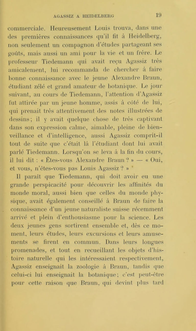 commerciale. Heureusement Louis trouva, dans une des premières connaissances qu’il lit à Heidelberg, non seulement un compagnon d’études partageant ses goûts, mais aussi un ami pour la vie et un frère. Le professeur Tiedemann qui avait reçu Agassiz très amicalement, lui recommanda de chercher à faire bonne connaissance avec le jeune Alexandre Braun, étudiant zélé et grand amateur de botanique. Le jour suivant, au cours de Tiedemann, l’attention d’Agassiz fut attirée par un jeune homme, assis à côté de lui, qui prenait très attentivement des notes illustrées de dessins; il y avait quelque chose de très captivant dans son expression calme, aimable, pleine de bien- veillance et d’intelligence, aussi Agassiz comprit-il tout de suite que c’était là l’étudiant dont lui avait parlé Tiedemann. Lorsqu’on se leva à la fin du cours, il lui dit : « Êtes-vous Alexandre Braun? » — « Oui, et vous, n’êtes-vous pas Louis Agassiz ? » Il paraît que Tiedemann, qui doit avoir eu une grande perspicacité pour découvrir les affinités du monde moral, aussi bien que celles du monde phy- sique, avait également conseillé à Braun rie faire la connaissance d’un jeune naturaliste suisse récemment arrivé et plein d’enthousiasme pour la science. Les deux jeunes gens sortirent ensemble et, dès ce mo- ment, leurs études, leurs excursions et leurs amuse- ments se firent en commun. Dans leurs longues promenades, et tout en recueillant les objets d’his- toire naturelle qui les intéressaient respectivement, Agassiz enseignait la zoologie à Braun, tandis que celui-ci lui enseignait la botanique; c’est peut-être pour cette raison que Braun, qui devint plus tard