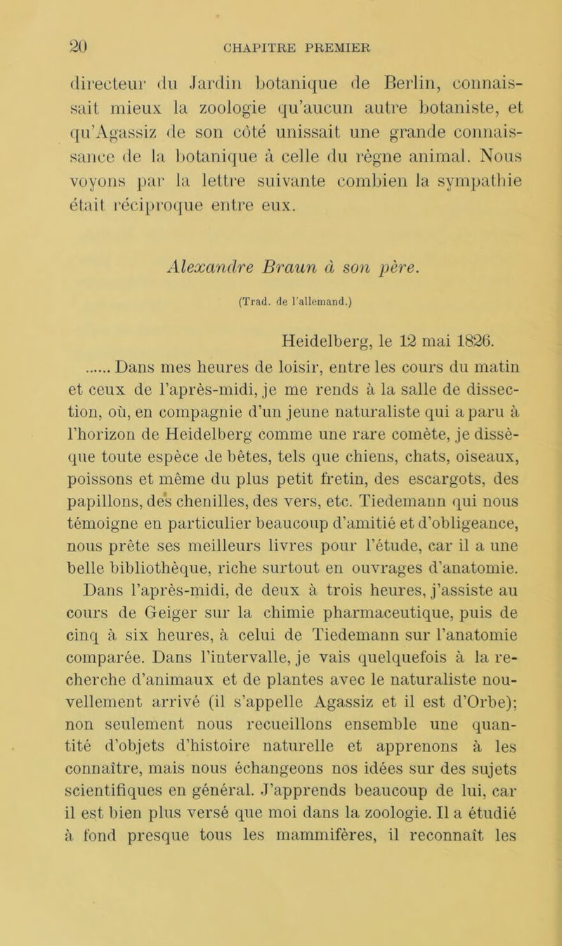 directeur du Jardin botanique de Berlin, connais- sait mieux la zoologie qu’aucun autre botaniste, et qu’Agassiz de son côté unissait une grande connais- sance de la botanique à celle du règne animal. Nous voyons par la lettre suivante combien la sympathie était réciproque entre eux. Alexandre Braun à son père. (Trad. de l'allemand.) Heidelberg, le 12 mai 1826. Dans mes heures de loisir, entre les cours du matin et ceux de l’après-midi, je me rends à la salle de dissec- tion, où, en compagnie d’un jeune naturaliste qui a paru à l’horizon de Heidelberg comme une rare comète, je dissè- que toute espèce de bêtes, tels que chiens, chats, oiseaux, poissons et même du plus petit fretin, des escargots, des papillons, des chenilles, des vers, etc. Tiedemann qui nous témoigne en particulier beaucoup d’amitié et d’obligeance, nous prête ses meilleurs livres pour l’étude, car il a une belle bibliothèque, riche surtout en ouvrages d’anatomie. Dans l’après-midi, de deux à trois heures, j’assiste au cours de Geiger sur la chimie pharmaceutique, puis de cinq à six heures, à celui de Tiedemann sur l’anatomie comparée. Dans l’intervalle, je vais quelquefois à la re- cherche d’animaux et de plantes avec le naturaliste nou- vellement arrivé (il s’appelle Agassiz et il est d’Orbe); non seulement nous recueillons ensemble une quan- tité d’objets d’histoire naturelle et apprenons à les connaître, mais nous échangeons nos idées sur des sujets scientifiques en général. .J’apprends beaucoup de lui, car il est bien plus versé que moi dans la zoologie. Il a étudié à fond presque tous les mammifères, il reconnaît les